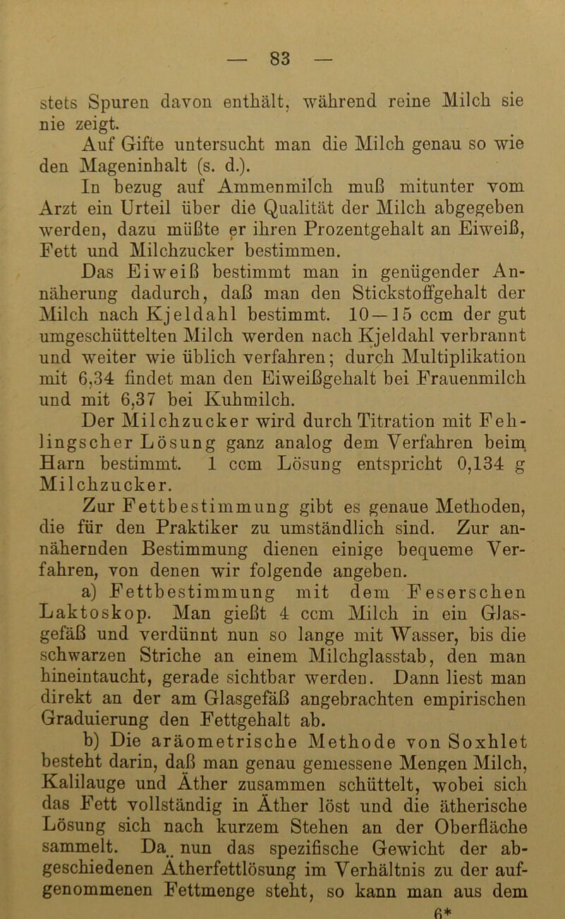 stets Spuren davon enthält, während reine Milch sie nie zeigt. Auf Gifte untersucht man die Milch genau so wie den Mageninhalt (s. d.). In bezug auf Ammenmilch muß mitunter vom Arzt ein Urteil über die Qualität der Milch abgegeben werden, dazu müßte er ihren Prozentgehalt an Eiweiß, Fett und Milchzucker bestimmen. Das Eiweiß bestimmt man in genügender An- näherung dadurch, daß man den Stickstoffgehalt der Milch nach Kjeldahl bestimmt. 10—15 ccm der gut umgeschüttelten Milch werden nach Kjeldahl verbrannt und weiter wie üblich verfahren; durch Multiplikation mit 6,34 findet man den Eiweißgehalt bei Frauenmilch und mit 6,37 bei Kuhmilch. Der Milchzucker wird durch Titration mit Feh- lingscher Lösung ganz analog dem Verfahren beim Harn bestimmt. 1 ccm Lösung entspricht 0,134 g Milchzucker. Zur Fettbestimmung gibt es genaue Methoden, die für den Praktiker zu umständlich sind. Zur an- nähernden Bestimmung dienen einige bequeme Ver- fahren, von denen wfir folgende angeben. a) Fettbestimmung mit dem Feserschen Laktoskop. Man gießt 4 ccm Milch in ein GJas- gefäß und verdünnt nun so lange mit Wasser, bis die schwarzen Striche an einem Milchglasstab, den man hineintaucht, gerade sichtbar werden. Dann liest man direkt an der am Glasgefäß angebrachten empirischen Graduierung den Fettgehalt ab. b) Die aräometrische Methode von Soxhlet besteht darin, daß man genau gemessene Mengen Milch, Kalilauge und Äther zusammen schüttelt, wobei sich das Fett vollständig in Äther löst und die ätherische Lösung sich nach kurzem Stehen an der Oberfläche sammelt. Da nun das spezifische Gewicht der ab- geschiedenen Ätherfettlösung im Verhältnis zu der auf- genommenen Fettmenge steht, so kann man aus dem fi*