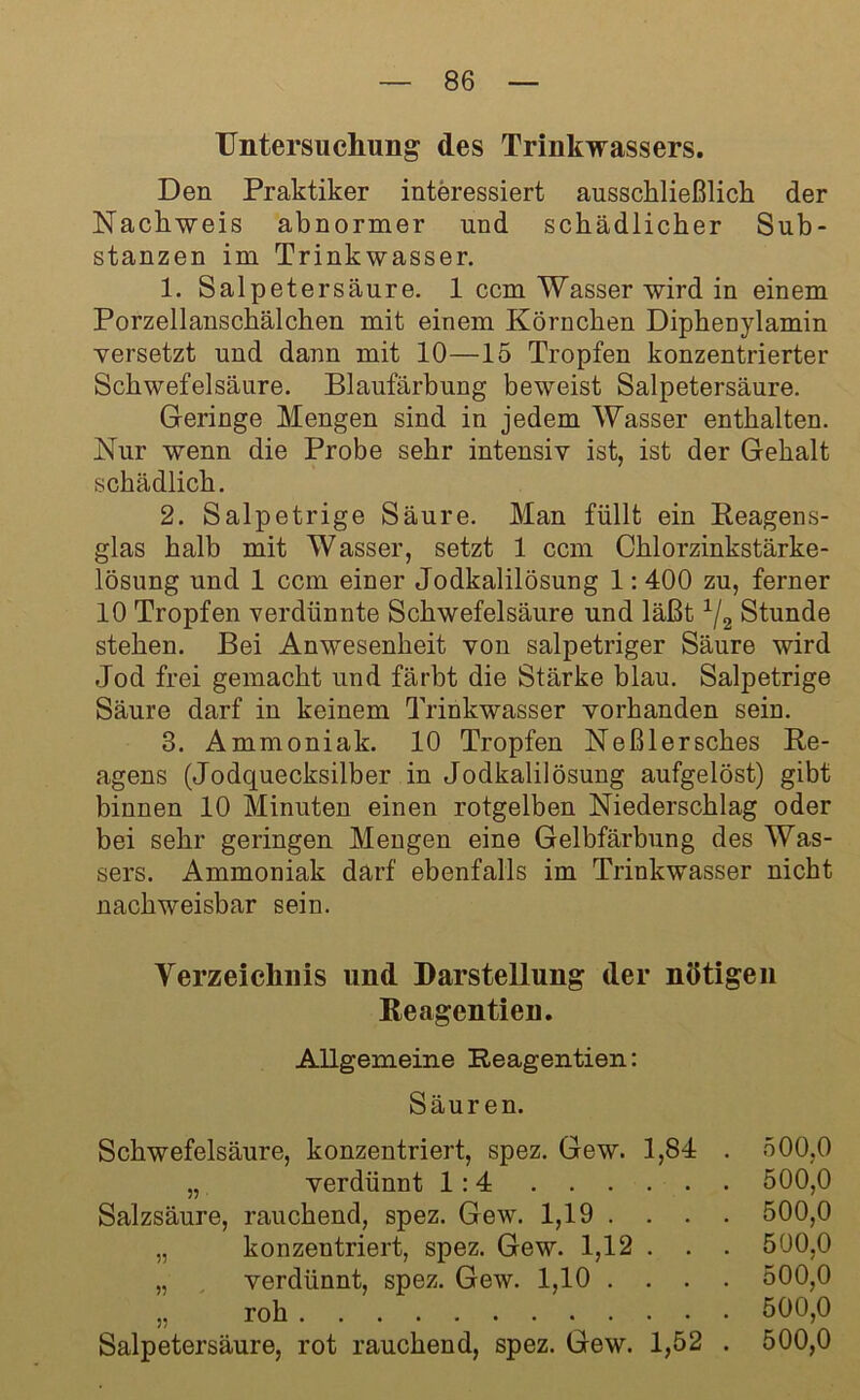 Untersuchung des Trinkwassers. Den Praktiker interessiert ausschließlich der Nachweis abnormer und schädlicher Sub- stanzen im Trinkwasser. 1. Salpetersäure. 1 ccm Wasser wird in einem Porzellanschälchen mit einem Körnchen Diphenylamin versetzt und dann mit 10—15 Tropfen konzentrierter Schwefelsäure. Blaufärbung beweist Salpetersäure. Geringe Mengen sind in jedem Wasser enthalten. Nur wenn die Probe sehr intensiv ist, ist der Gehalt schädlich. 2. Salpetrige Säure. Man füllt ein Reagens- glas halb mit Wasser, setzt 1 ccm Chlorzinkstärke- lösung und 1 ccm einer Jodkalilösung 1:400 zu, ferner 10 Tropfen verdünnte Schwefelsäure und läßt 1/2 Stunde stehen. Bei Anwesenheit von salpetriger Säure wird Jod frei gemacht und färbt die Stärke blau. Salpetrige Säure darf in keinem Trinkwasser vorhanden sein. 3. Ammoniak. 10 Tropfen Neßlersches Re- agens (Jodquecksilber in Jodkalilösung aufgelöst) gibt binnen 10 Minuten einen rotgelben Niederschlag oder bei sehr geringen Mengen eine Gelbfärbung des Was- sers. Ammoniak darf ebenfalls im Trinkwasser nicht nachweisbar sein. Verzeichnis lind Darstellung der nötigen Reagentien. Allgemeine Reagentien: Säuren. Schwefelsäure, konzentriert, spez. Gew. 1,84 . 500,0 „ verdünnt 1:4 500,0 Salzsäure, rauchend, spez. Gew. 1,19 . . . . 500,0 „ konzentriert, spez. Gew. 1,12 . . . 500,0 „ verdünnt, spez. Gew. 1,10 .... 500,0 „ roh 500,0 Salpetersäure, rot rauchend, spez. Gew. 1,52 . 500,0