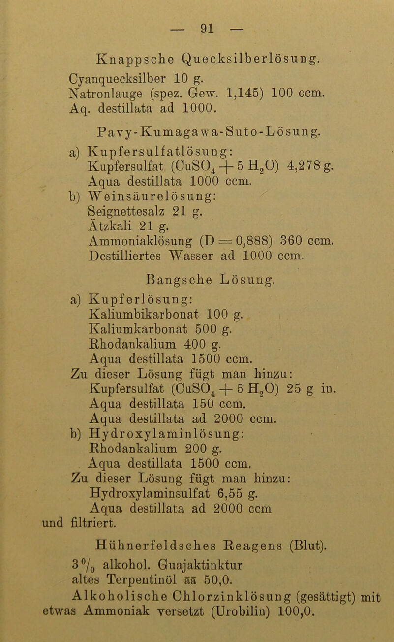Knappsche Quecksilberlösung. Cyanquecksilber 10 g. Natronlauge (spez. Gew. 1,145) 100 ccm. Aq. destillata ad 1000. Pavy-Kumagawa-Suto-Lösung. a) Kupfersulfatlösung: Kupfersulfat (CuS04 -f- 5 H20) 4,278 g. Aqua destillata 1000 ccm. b) Weinsäurelösung: Seignettesalz 21 g. Ätzkali 21 g. Ammoniaklösung (D = 0,888) 360 ccm. Destilliertes Wasser ad 1000 ccm. ßangscbe Lösung. a) Kupferlösung: Kaliumbikarbonat 100 g. Kaliumkarbonat 500 g. Rhodankalium 400 g. Aqua destillata 1500 ccm. Zu dieser Lösung fügt man hinzu: Kupfersulfat (CuS04 -|- 5 H20) 25 g in. Aqua destillata 150 ccm. Aqua destillata ad 2000 ccm. b) Hydroxylaminlösung: Rhodankalium 200 g. Aqua destillata 1500 ccm. Zu dieser Lösung fügt man hinzu: Hydroxylaminsulfat 6,55 g. Aqua destillata ad 2000 ccm und filtriert. Hüh nerfeldsches Reagens (Blut). 3 °/0 alkohol. Guajaktinktur altes Terpentinöl ää 50,0. Alkoholische Chlorzinklösung (gesättigt) mit etwas Ammoniak versetzt (Urobilin) 100,0.
