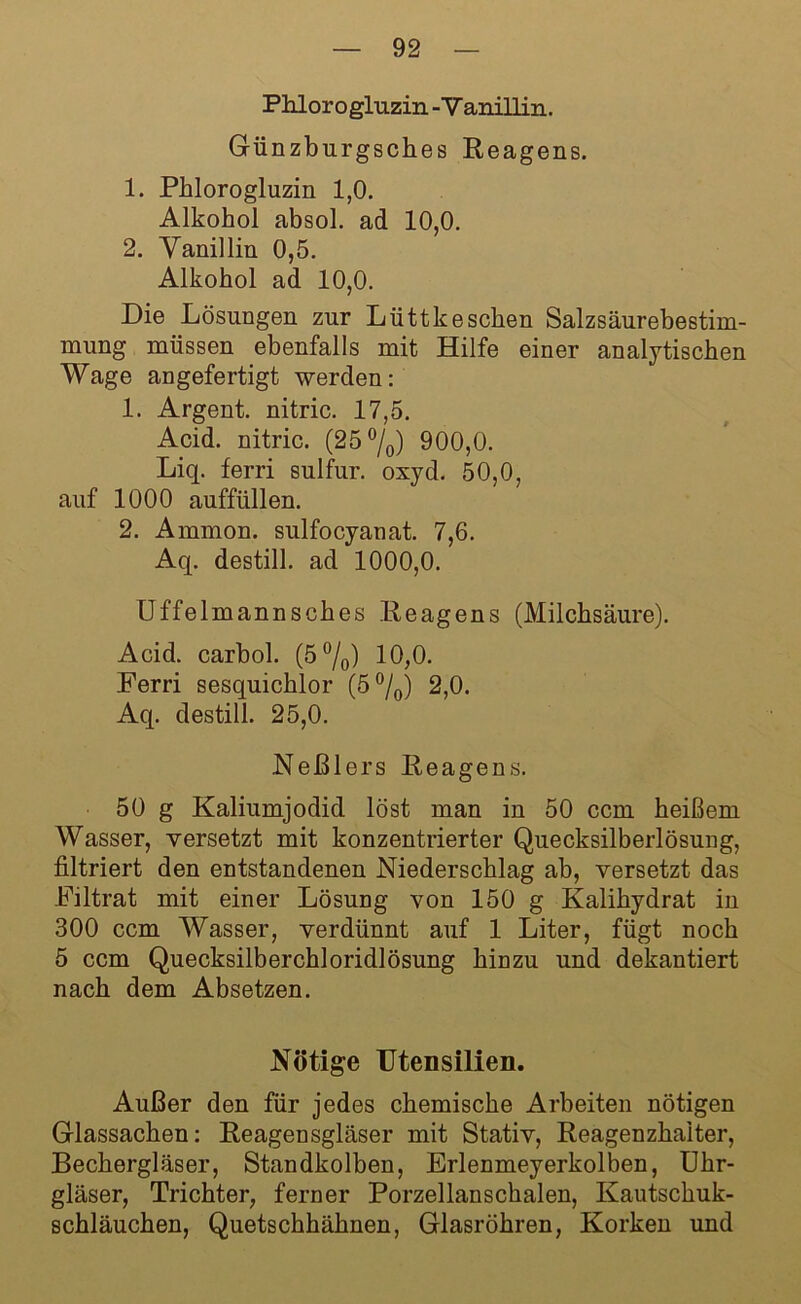 Phlorogluzin - V anillin. Günzburgsches Reagens. 1. Phlorogluzin 1,0. Alkohol absol. ad 10,0. 2. Vanillin 0,5. Alkohol ad 10,0. Die Lösungen zur Lüttkeschen Salzsäurebestim- mung müssen ebenfalls mit Hilfe einer analytischen Wage angefertigt werden: 1. Argent. nitric. 17,5. Acid. nitric. (25 °/0) 900,0. Liq. ferri sulfur. oxyd. 50,0, auf 1000 auffüllen. 2. Ammon, sulfocyanat. 7,6. Aq. destill. ad 1000,0. Uffelmannsches Reagens (Milchsäure). Acid. carbol. (5°/0) 10,0. Ferri sesquichlor (5°/0) 2,0. Aq. destill. 25,0. Neßlers Reagens. 50 g Kaliumjodid löst man in 50 ccm heißem Wasser, versetzt mit konzentrierter Quecksilberlösung, filtriert den entstandenen Niederschlag ab, versetzt das Filtrat mit einer Lösung von 150 g Kalihydrat in 300 ccm Wasser, verdünnt auf 1 Liter, fügt noch 5 ccm Quecksilberchloridlösung hinzu und dekantiert nach dem Absetzen. Nötige Utensilien. Außer den für jedes chemische Arbeiten nötigen Glassachen: Reagensgläser mit Stativ, Reagenzhalter, Bechergläser, Standkolben, Erlenmeyerkolben, Uhr- gläser, Trichter, ferner Porzellanschalen, Kautschuk- schläuchen, Quetschhähnen, Glasröhren, Korken und