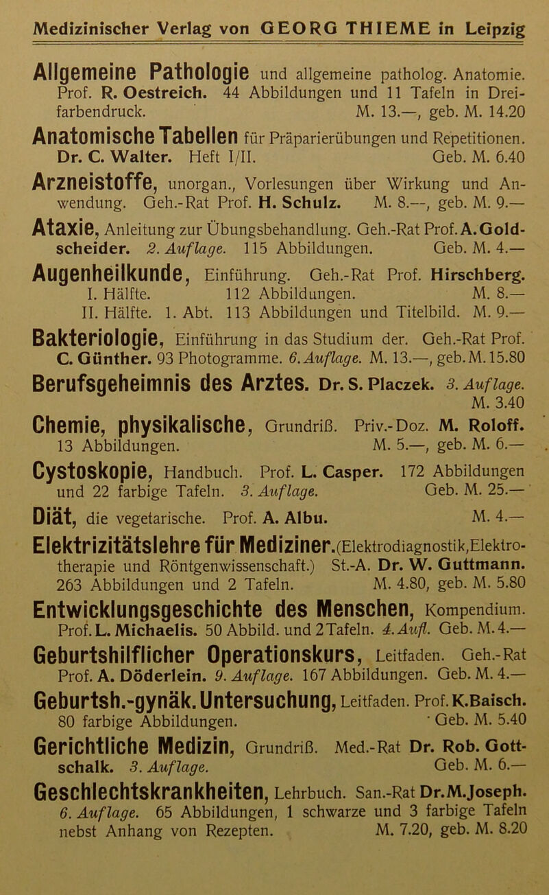 Allgemeine Pathologie und allgemeine patholog. Anatomie. Prof. R. Oestreich. 44 Abbildungen und 11 Tafeln in Drei- farbendruck. M. 13.—, geb. M. 14.20 Anatomische Tabellen für Präparierübungen und Repetitionen. Dr. C. Walter. Heft I/II. Geb. M. 6.40 Arzneistoffe, unorgan., Vorlesungen über Wirkung und An- wendung. Geh.-Rat Prof. H. Schulz. M. 8.—, geb. M. 9.— Ataxie, Anleitung zur Übungsbehandlung. Geh.-Rat Prof. A.Gold- scheider. 2. Auflage. 115 Abbildungen. Geb. M. 4.— Augenheilkunde, Einführung. Geh.-Rat Prof. Hirschberg. I. Hälfte. 112 Abbildungen. M. 8.— II. Hälfte. 1. Abt. 113 Abbildungen und Titelbild. M. 9.— Bakteriologie, Einführung in das Studium der. Geh.-Rat Prof. C. Günther. 93 Photogramme. 6. Auflage. M. 13.—, geb.M. 15.80 Berufsgeheimnis des Arztes. Dr.s. Placzek. 3. Auflage. M. 3.40 Chemie, physikalische, Grundriß. pev.-doz. m. Roioff. 13 Abbildungen. M. 5.—, geb. M. 6.— Cystoskopie, Handbuch. Prof. L. Casper. 172 Abbildungen und 22 farbige Tafeln. 3. Auflage. Geb. M. 25.— Diät, die vegetarische. Prof. A. Albu. M. 4.— Elektrizitätslehre für IVIediziner.(Elektrodiagnostik,Elektro- therapie und Röntgenwissenschaft.) St.-A. Dr. W. Guttmann. 263 Abbildungen und 2 Tafeln. M. 4.80, geb. M. 5.80 Entwicklungsgeschichte des Menschen, Kompendium. Prof. L. Michaelis. 50 Abbild, und 2 Tafeln. 4.Aufl. Geb. M.4.— Geburtshilflicher Operationskurs, Leitfaden. Geh.-Rat Prof. A. Döderlein. 9. Auflage. 167 Abbildungen. Geb. M. 4.— Geburtsh.-gynäk. Untersuchung, Leitfaden. Prof. K.Baisch. 80 farbige Abbildungen. ' Geb. M. 5.40 Gerichtliche Medizin, Grundriß. Med.-Rat Dr. Rob. Gott- schalk. 3. Auflage. Geb. M. 6.— Geschlechtskrankheiten, Lehrbuch. San.-Rat Dr.M.Joseph. 6. Auflage. 65 Abbildungen, 1 schwarze und 3 farbige Tafeln nebst Anhang von Rezepten. M. 7.20, geb. M. 8.20
