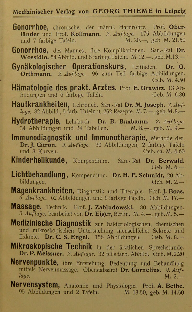 Gonorrhoe, chronische, der männl. Harnröhre. Prof. Ober- länder und Prof. Kollmann. 2. Auflage. 175 Abbildungen und 7 farbige Tafeln. M. 20.—, geb. M. 21.50 Gonorrhoe, des Mannes, ihre Komplikationen. San.-Rat Dr. Wossidlo. 54 Abbild, und 8 farbigeTafeln. M.12.—,geb.M.13.— Gynäkologischer Operationskurs, Leitfaden. Dr. g. Orthmann. 2. Auflage. 96 zum Teil farbige Abbildungen. Geb. M. 4.50 Hämatologie des prakt. Arztes. Prof. E.Grawitz. 13 Ab- bildungen und 6 farbige Tafeln. Geb. M. 6.80 Hautkrankheiten, Lehrbuch. San.-Rat Dr. M. Joseph. 7. Auf- lage. 82 Abbild., 5 färb. Tafeln u. 252 Rezepte. M.7.—, geb.M.8.— Hydrotherapie, Lehrbuch. Dr. B. Buxbaum. 2. Auflage. 34 Abbildungen und 24 Tabellen. M. 8.—, geb. M. 9.— Immunodiagnostik und Immunotherapie, Methode der. Dr. J. Citron. 2. Auflage. 30 Abbildungen, 2 farbige Tafeln und 8 Kurven. Geb. ca. M. 6.60 Kinderheilkunde, Kompendium. San.- Rat Dr. Berwald. Geb. M. 6.— Lichtbehandlung, Kompendium. Dr. H. E. Schmidt, 20 Ab- bildungen. Geb. M. 2.— Magenkrankheiten, Diagnostik und Therapie. Prof. J. Boas. 6. Auflage. 62 Abbildungen und 6 farbige Tafeln. Geb. M. 17.— Massage, Technik. Prof. J. Zabludowski. 80 Abbildungen. 3.Auflage, bearbeitet von Dr. Eiger, Berlin. M. 4.—, geb.M. 5.— Medizinische Diagnostik zur bakteriologischen, chemischen und mikroskopischen Untersuchung menschlicher Sekrete und Exkrete. Dr. C. S. Engel. 156 Abbildungen. Geb. M. 8.— Mikroskopische Technik in der ärztlichen Sprechstunde. Dr. P. Meissner. 2. Auflage. 32 teils färb. Abbild. Geb. M.2.20 Nervenpunkte, ihre Entstehung, Bedeutung und Behandlung mittels Nervenmassage. Oberstabsarzt Dr. Cornelius. 2. Auf- lage. M. 2.— Nervensystem, Anatomie und Physiologie. Prof. A. Bethe.