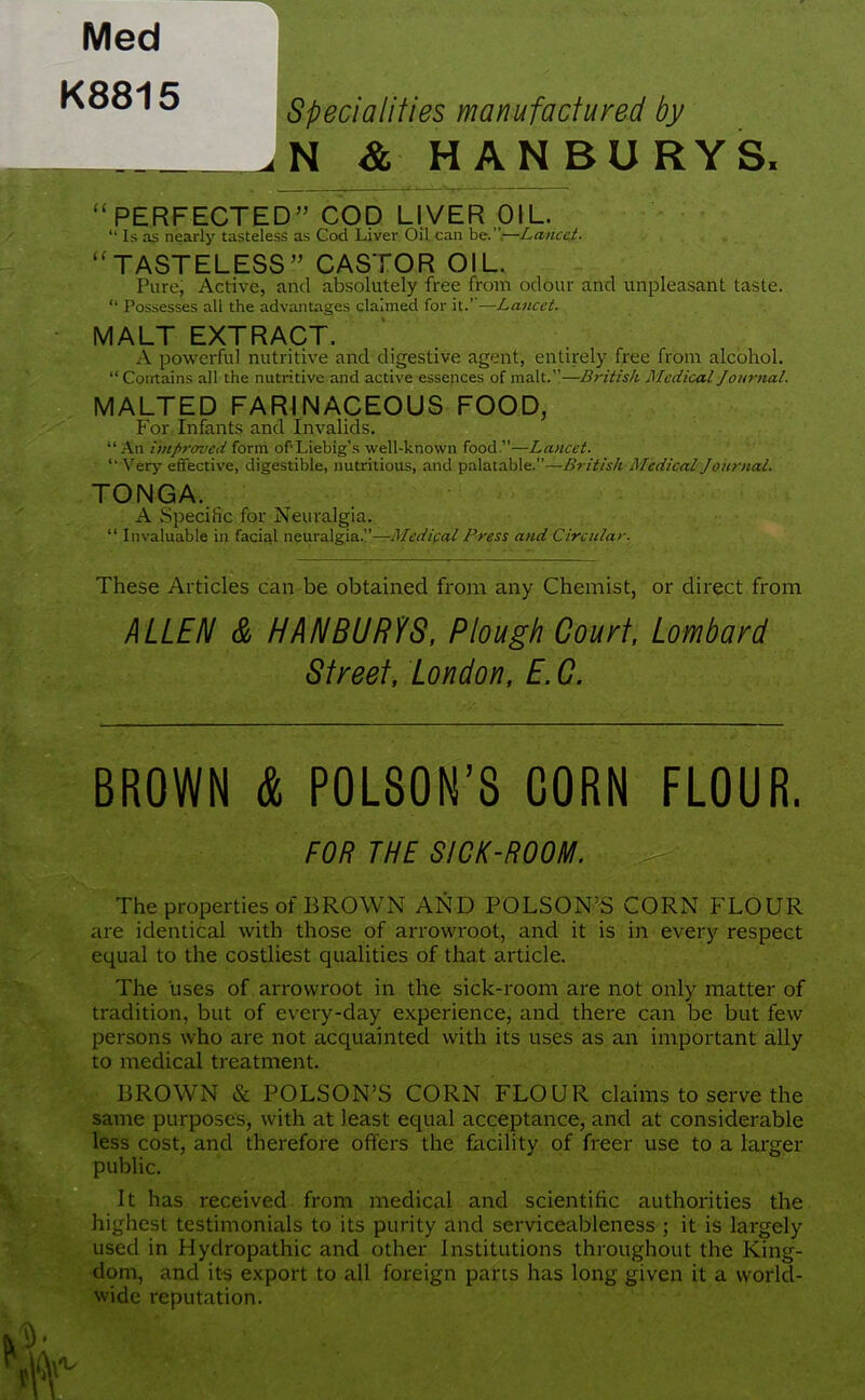 Med K8815 Specialities manufactured by u N & HANBURYS, “PERFECTED” COD LIVER OIL. “ Is as nearly tasteless as Cod Liver Oil can be.”.—Lancet. “TASTELESS” CASTOR OIL. Pure, Active, and absolutely free from odour and unpleasant taste. “ Possesses all the advantages claimed for it.’’—Lancet. MALT EXTRACT. A powerful nutritive and digestive agent, entirely free from alcohol. “Contains all the nutritive and active essences of malt.”—British Medical Journal. MALTED FARINACEOUS FOOD, For Infants and Invalids. “An improved form of'Liebig’s well-known food.”—Lancet. “Very effective, digestible, nutritious, and palatable.”—British Medical Journal. TONGA.. A Specific for Neuralgia. “ Invaluable in facial neuralgia.”—Medical Press and Circular. These Articles can be obtained from any Chemist, or direct from ALLEN & HANBURYS, Plough Court, Lombard Street, London, E. C. BROWN & POLSON’S CORN FLOUR. FOR THE SICK-ROOM. The properties of BROWN AND POLSON’S CORN FLOUR are identical with those of arrowroot, and it is in every respect equal to the costliest qualities of that article. The uses of arrowroot in the sick-room are not only matter of tradition, but of every-day experience, and there can be but few persons who are not acquainted with its uses as an important ally to medical treatment. BROWN & POLSON’S CORN FLOUR claims to serve the same purposes, with at least equal acceptance, and at considerable less cost, and therefore offers the facility of freer use to a larger public. It has received from medical and scientific authorities the highest testimonials to its purity and serviceableness ; it is largely used in Hydropathic and other Institutions throughout the King- dom, and its export to all foreign parts has long given it a world- wide reputation.