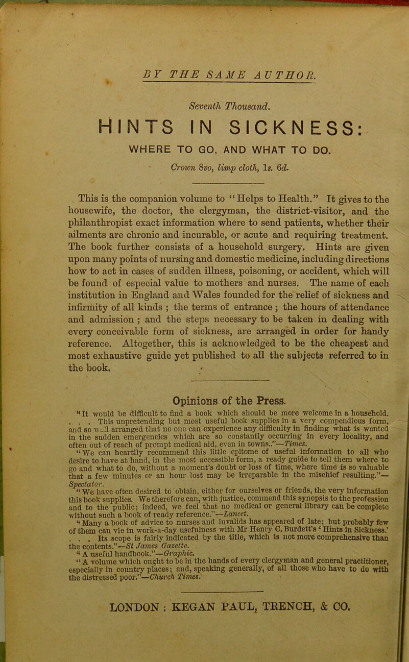 ■ 5W — if. ! BY THE SAME AUTHOR. — Seventh Thousand. HINTS IN SICKNESS: WHERE TO GO, AND WHAT TO DO, Crown 8vo, limp cloth, Is. Qd. This is the companion volume to “ Helps to Health.” It gives to the housewife, the doctor, the clergyman, the district-visitor, and the philanthropist exact information where to send patients, whether their ailments are chronic and incurable, or acute and requiring treatment. The book further consists of a household surgery. Hints are given upon many points of nursing and domestic medicine, including directions how to act in cases of sudden illness, poisoning, or accident, which will be found of especial value to mothers and nurses. The name of each institution in England and Wales founded for the relief of sickness and infirmity of all kinds ; the terms of entrance ; the hours of attendance and admission ; and the steps necessary to be taken in dealing with every conceivable form of sickness, are arranged in order for handy reference. Altogether, this is acknowledged to be the cheapest and most exhaustive guide yet published to all the subjects referred to in the book. Opinions of the Press. “ It would be difficult to find a book which should be more welcome in a household. . . . This unpretending but most useful book supplies in a very compendious form, and so well arranged that no one can experience any difficulty in finding what is wanted in the sudden emergencies which are so constantly occurring in eveiy locality, and often out of reach of prompt medical aid, even in towns..”—Times. “We can heartily recommend this little epitome of useful information to all who desire to have at hand, in the most accessible form, a ready guide to tell them where to go and what to do, without a moment’s doubt or loss of time, where time is so valuable that a few minutes or an hour lost may be irreparable in the mischief resulting.”— Spectator. “We have often desired to obtain, either for ourselves or friends, the very information this book supplies. We therefore can, with justice, commend this synopsis to the profession and to the public; indeed, we feel that no medical or general library can he complete without such a book of ready reference.”—Lancet. “ Many a hook of advice to nurses and invalids has appeared of late; but probably few of them can vie in work-a-dny usefulness with Mr Henry C. Burdett’s * Hints in Sickness.’ . . . Its scope is fairly indicated by the title, which is not more comprehensive than the contents.”—St James Gazette. “ A useful handbook.”—Graphic. “ A volume which ought to be in the hands of every clergyman and general practitioner, especially in country places; and, speaking generally, of all those who have to do with the distressed poor.”—Church Times. LONDON : KEG AN PAUL, TRENCH, & CO.
