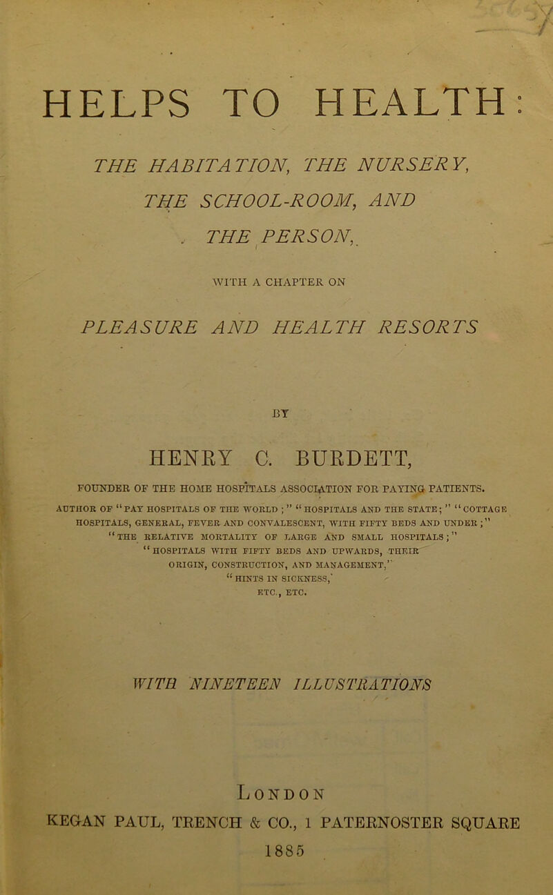 HELPS TO HEALTH THE HABITATION, THE NURSERY, THE SCHOOL-ROOM, , THE PERSON, i 7 * WITH A CHAPTER ON PLEASURE AND HEALTH RESORTS BY HENRY C. BURDETT, FOUNDER OF THE HOME HOSPITALS ASSOCIATION FOR PAYING PATIENTS. AUTHOR OF “PAY HOSPITALS OF THE WORLD ; ” “ HOSPITALS AND THE STATE; ” “COTTAGE HOSPITALS, GENERAL, FEVER AND CONVALESCENT, WITH FIFTY BEDS AND UNDER ; ” “THE RELATIVE MORTALITY OF LARGE AND SMALL HOSPITALS;” “HOSPITALS WITH FIFTY BEDS AND UPWARDS, THEIR ORIGIN, CONSTRUCTION, AND MANAGEMENT,” “ HINTS IN SICKNESS,' ETC., ETC. WITH NINETEEN ILLUSTRATIONS London KEGAN PAUL, TRENCH & CO., 1 PATERNOSTER SQUARE 1885
