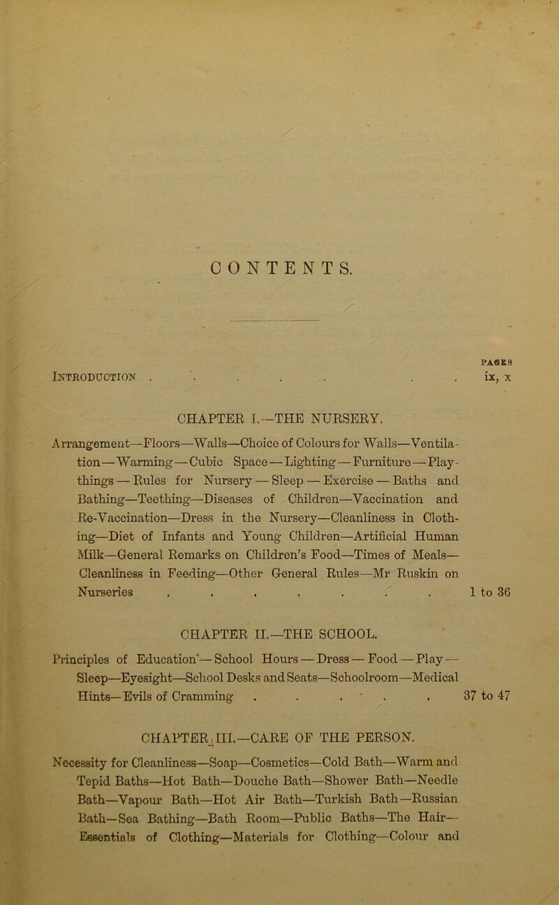 CONTENTS. Introduction . CHAPTER I.—THE NURSERY. Arrangement—Floors—Walls—Choice of Colours for Walls—Ventila- tion —Warming—Cubic Space—Lighting — Furniture — Play - things — Rules for Nursery — Sleep — Exercise — Baths and Bathing—Teething—Diseases of Children—Vaccination and Re-Vaccination—Dress in the Nursery—Cleanliness in Cloth- ing—Diet of Infants and Young Children—Artificial Human Milk—General Remarks on Children’s Food—Times of Meals— Cleanliness in Feeding—Other General Rules—Mr Ruskin on Nurseries ....... CHAPTER II.—THE SCHOOL. Principles of Education’—School Hours — Dress — Food — Play — Sleep—Eyesight—School Desks and Seats—Schoolroom—Medical Hints—Evils of Cramming . . . CHAPTER., III.—CARE OF THE PERSON. Necessity for Cleanliness—Soap—Cosmetics—Cold Bath—Warm and Tepid Baths—Hot Bath—Douche Bath—Shower Bath—Needle Bath—Vapour Bath—Plot Air Bath—Turkish Bath—Russian Bath—Sea Bathing—Bath Room—Public Baths—The Hair— Essentials of Clothing—Materials for Clothing—Colour and PASES ix, x 1 to 36 37 to 47