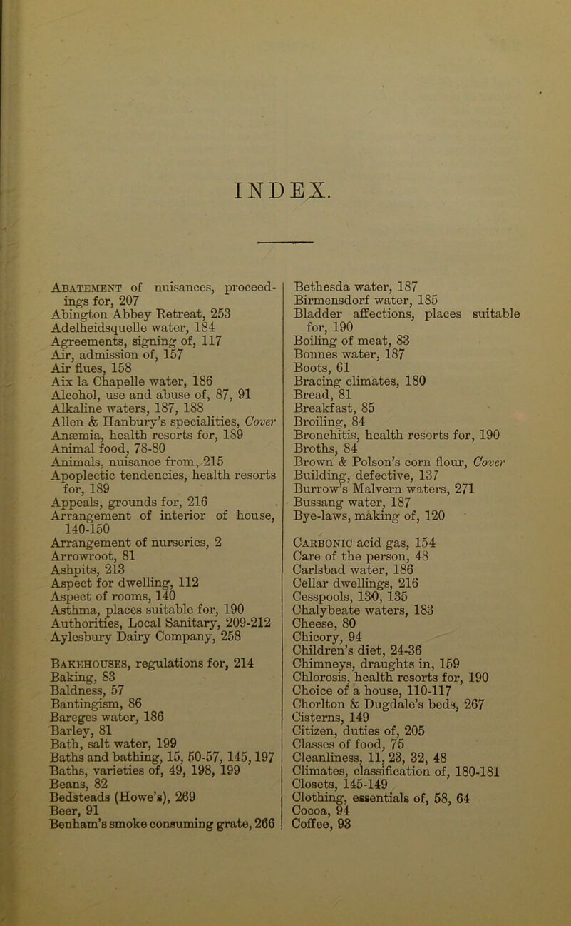 INDEX. Abatement of nuisances, proceed- ings for, 207 Abington Abbey Retreat, 253 Adelheidsquelle water, 184 Agreements, signing of, 117 Air, admission of, 157 Air flues, 158 Aix la Chapelle water, 186 Alcohol, use and abuse of, 87, 91 Alkaline waters, 187, 188 Allen & Hanbury’s specialities, Cover Anaemia, health resorts for, 189 Animal food, 78-80 Animals, nuisance from, 215 Apoplectic tendencies, health resorts for, 189 Appeals, grounds for, 216 Arrangement of interior of house, 140-150 Arrangement of nurseries, 2 Arrowroot, 81 Ashpits, 213 Aspect for dwelling, 112 Aspect of rooms, 140 Asthma, places suitable for, 190 Authorities, Local Sanitary, 209-212 Aylesbury Dairy Company, 258 Bakehouses, regulations for, 214 Baking, 83 Baldness, 57 Bantingism, 86 Bareges water, 186 Barley, 81 Bath, salt water, 199 Baths and bathing, 15, 50-57, 145,197 Baths, varieties of, 49, 198, 199 Beans, 82 Bedsteads (Howe’s), 269 Beer, 91 Benham’s smoke consuming grate, 266 Bethesda water, 187 Birmensdorf water, 185 Bladder affections, places suitable for, 190 Boiling of meat, 83 Bonnes water, 187 Boots, 61 Bracing climates, 180 Bread, 81 Breakfast, 85 Broiling, 84 Bronchitis, health resorts for, 190 Broths, 84 Brown & Poison’s corn flour, Cover Building, defective, 137 Burrow’s Malvern waters, 271 Bussang water, 187 Bye-laws, making of, 120 Carbonic acid gas, 154 Care of the person, 48 Carlsbad water, 186 Cellar dwellings, 216 Cesspools, 130, 135 Chalybeate waters, 183 Cheese, 80 Chicory, 94 Children’s diet, 24-36 Chimneys, draughts in, 159 Chlorosis, health resorts for, 190 Choice of a house, 110-117 Chorlton & Dugdale’s beds, 267 Cisterns, 149 Citizen, duties of, 205 Classes of food, 75 Cleanliness, 11, 23, 32, 48 Climates, classification of, 180-181 Closets, 145-149 Clothing, essentials of, 58, 64 Cocoa, 94 Coffee, 93