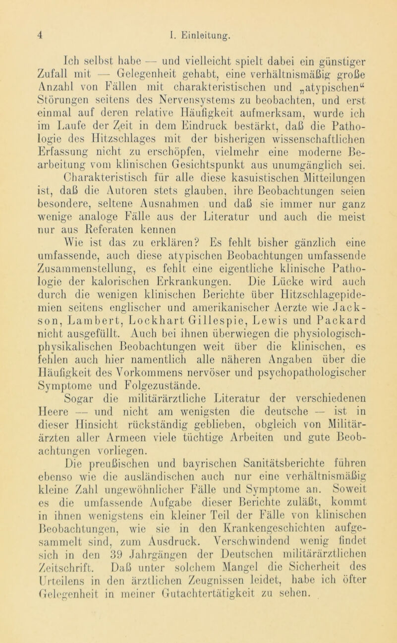 Ich selbst habe — und vielleicht spielt dabei ein günstiger Zufall mit — Gelegenheit gehabt, eine verhältnismäßig große Anzahl von Fällen mit charakteristischen und „atypischen“ Störungen seitens des Nervensystems zu beobachten, und erst einmal auf deren relative Häufigkeit aufmerksam, wurde ich im Laufe der Zeit in dem Eindruck bestärkt, daß die Patho- logie des llitzschlages mit der bisherigen wissenschaftlichen Erfassung nicht zu erschöpfen, vielmehr eine moderne Be- arbeitung vom klinischen Gesichtspunkt aus unumgänglich sei. Charakteristisch für alle diese kasuistischen Mitteilungen ist, daß die Autoren stets glauben, ihre Beobachtungen seien besondere, seltene Ausnahmen und daß sie immer nur ganz wenige analoge Fälle aus der Literatur und auch die meist nur aus Referaten kennen Wie ist das zu erklären? Es fehlt bisher gänzlich eine umfassende, auch diese atypischen Beobachtungen umfassende Zusammenstellung, es fehlt eine eigentliche klinische Patho- logie der kalorischen Erkrankungen. Die Lücke wird auch durch die wenigen klinischen Berichte über Hitzschlagepide- mien seitens englischer und amerikanischer Aerzte wie Jack- son, Lambert, Lockhart Gillespie, Lewis und Packard nicht ausgefüllt. Auch bei ihnen überwiegen die physiologisch- physikalischen Beobachtungen weit über die klinischen, es fehlen auch hier namentlich alle näheren Angaben über die Häufigkeit des Vorkommens nervöser und psychopathologischer Symptome und Folgezustände. Sogar die militärärztliche Literatur der verschiedenen Heere — und nicht am wenigsten die deutsche — ist in dieser Hinsicht rückständig geblieben, obgleich von Militär- ärzten aller Armeen viele tüchtige Arbeiten und gute Beob- achtungen vorliegen. Die preußischen und bayrischen Sanitätsberichte führen ebenso wie die ausländischen auch nur eine verhältnismäßig kleine Zahl ungewöhnlicher Fälle und Symptome an. Soweit es die umfassende Aufgabe dieser Berichte zuläßt, kommt in ihnen wenigstens ein kleiner Teil der Fälle von klinischen Beobachtungen, wie sic in den Krankengeschichten aufge- sammelt sind, zum Ausdruck. Verschwindend wenig findet sich in den 39 Jahrgängen der Deutschen militärärztlichen Zeitschrift. Daß unter solchem Mangel die Sicherheit des Erteilens in den ärztlichen Zeugnissen leidet, habe ich öfter Gelegenheit in meiner Gutachtertätigkeit zu sehen.