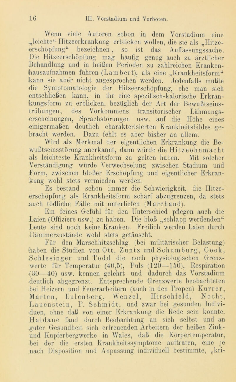 Wenn viele Autoren schon in dem Yorstadium eine .„leichte“ Hitzeerkrankung erblicken wollen, die sie als „Hitze- erschöpfung“ bezeichnen , so ist das Auffassungssache. Die Hitzeerschöpfung mag häufig genug auch zu ärztlicher Behandlung und in heißen Perioden zu zahlreichen Kranken- hausaufnahmen führen (Lambert), als eine „Krankheitsform“ kann sie aber nicht angesprochen werden. Jedenfalls müßte die Symptomatologie der Hitzeerschöpfung, ehe man sich entschließen kann, in ihr eine spezifisch-kalorische Erkran- kungsform zu erblicken, bezüglich der Art der Bewußtseins- trübungen, des Vorkommens transitorischer Lähmungs- erscheinungen, Sprachstörungen usw. auf die Höhe eines einigermaßen deutlich charakterisierten Krankheitsbildes ge- bracht werden. Dazu fehlt es aber bisher an allem. Wird als Merkmal der eigentlichen Erkrankung die Be- wußtseinsstörung anerkannt, dann würde die Hitzeohnmacht als leichteste Krankheitsform zu gelten haben. Mit solcher Verständigung würde Verwechselung zwischen Stadium und Form, zwischen bloßer Erschöpfung und eigentlicher Erkran- kung wohl stets vermieden werden. Es bestand schon immer die Schwierigkeit, die Hitze- erschöpfung als Krankheitsform scharf abzugrenzen, da stets auch tödliche Fälle mit unterliefen (Marchand). Ein feines Gefühl für den Unterschied pflegen auch die Laien (Offiziere usw.) zu haben. Die bloß „schlapp werdenden“ Leute sind noch keine Kranken. Freilich werden Laien durch Dämmerzustände wohl stets getäuscht. Für den Marschhitzschlag (bei militärischer Belastung) haben die Studien von Ott, Zuntz und Schumburg, Cook, Schlesinger und Todd die noch physiologischen Grenz- werte für Temperatur (40,5), Puls (120—150), Respiration (30—40) usw. kennen gelehrt und dadurch das Vorstadium deutlich abgegrenzt. Entsprechende Grenzwerte beobachteten bei Heizern und Feuerarbeitern (auch in den Tropen) Kurrcr, Marten, Eulenberg, Wenzel, Hirschfeld, Nocht, Lauenstein, P. Schmidt, und zwar bei gesunden Indivi- duen, ohne daß von einer Erkrankung die Rede sein konnte. Haldane fand durch Beobachtung an sich selbst und an guter Gesundheit sich erfreuenden Arbeitern der heißen Zink- und Kupferbergwerke in Wales, daß die Körpertemperatur, bei der die ersten Krankheitssymptome auftraten, eine je nach Disposition und Anpassung individuell bestimmte, „kri-