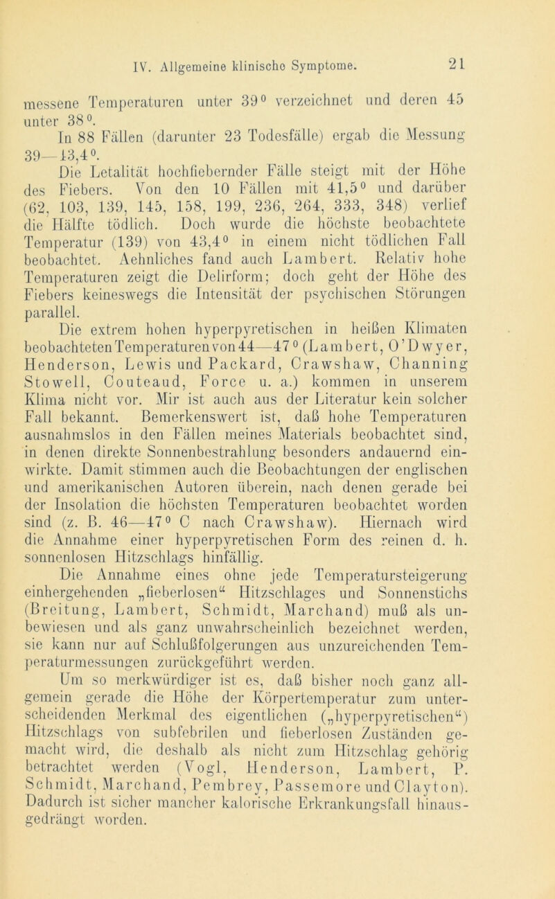 messene Temperaturen unter 39° verzeichnet und deren 45 unter 38 °. In 88 Fällen (darunter 23 Todesfälle) ergab die Messung 39—13,4°. Die Letalität hochfiebernder Fälle steigt mit der Höhe des Fiebers. Von den 10 Fällen mit 41,5° und darüber (62, 103, 139, 145, 158, 199, 236, 264, 333, 348) verlief die Hälfte tödlich. Doch wurde die höchste beobachtete Temperatur (139) von 43,4° in einem nicht tödlichen Fall beobachtet. Aehnliches fand auch Lambert. Relativ hohe Temperaturen zeigt die Delirform; doch geht der Höhe des Fiebers keineswegs die Intensität der psychischen Störungen parallel. Die extrem hohen hyperpyretischen in heißen Klimaten beobachteten Temperaturen von 44—470 (Lam bert, O’D wyer, Henderson, Lewis und Packard, Crawshaw, Channing Stowell, Couteaud, Force u. a.) kommen in unserem Klima nicht vor. Mir ist auch aus der Literatur kein solcher Fall bekannt. Bemerkenswert ist, daß hohe Temperaturen ausnahmslos in den Fällen meines Materials beobachtet sind, in denen direkte Sonnenbestrahlung besonders andauernd ein- wirkte. Damit stimmen auch die Beobachtungen der englischen und amerikanischen Autoren überein, nach denen gerade bei der Insolation die höchsten Temperaturen beobachtet worden sind (z. B. 46—47° C nach Crawshaw). Hiernach wird die Annahme einer hyperpyretischen Form des reinen d. h. sonnenlosen Iditzschlags hinfällig. Die Annahme eines ohne jede Temperatursteigerung einhergehenden „fieberlosen“ Ilitzschlages und Sonnenstichs (Breitung, Lambert, Schmidt, Marchand) muß als un- bewiesen und als ganz unwahrscheinlich bezeichnet werden, sie kann nur auf Schlußfolgerungen aus unzureichenden Tem- peraturmessungen zurückgeführt werden. Um so merkwürdiger ist es, daß bisher noch ganz all- gemein gerade die Höhe der Körpertemperatur zum unter- scheidenden Merkmal des eigentlichen („hyperpyretischen“) Hitzsehlags von subfcbrilen und fieberlosen Zuständen ge- macht wird, die deshalb als nicht zum Hitzschlag gehörig betrachtet werden (Vogl, Henderson, Lambert, P. Schmidt, Marchand, Pembrey, Passemore undClayton). Dadurch ist sicher mancher kalorische Erkrankungsfall hinaus- gedrängt worden.