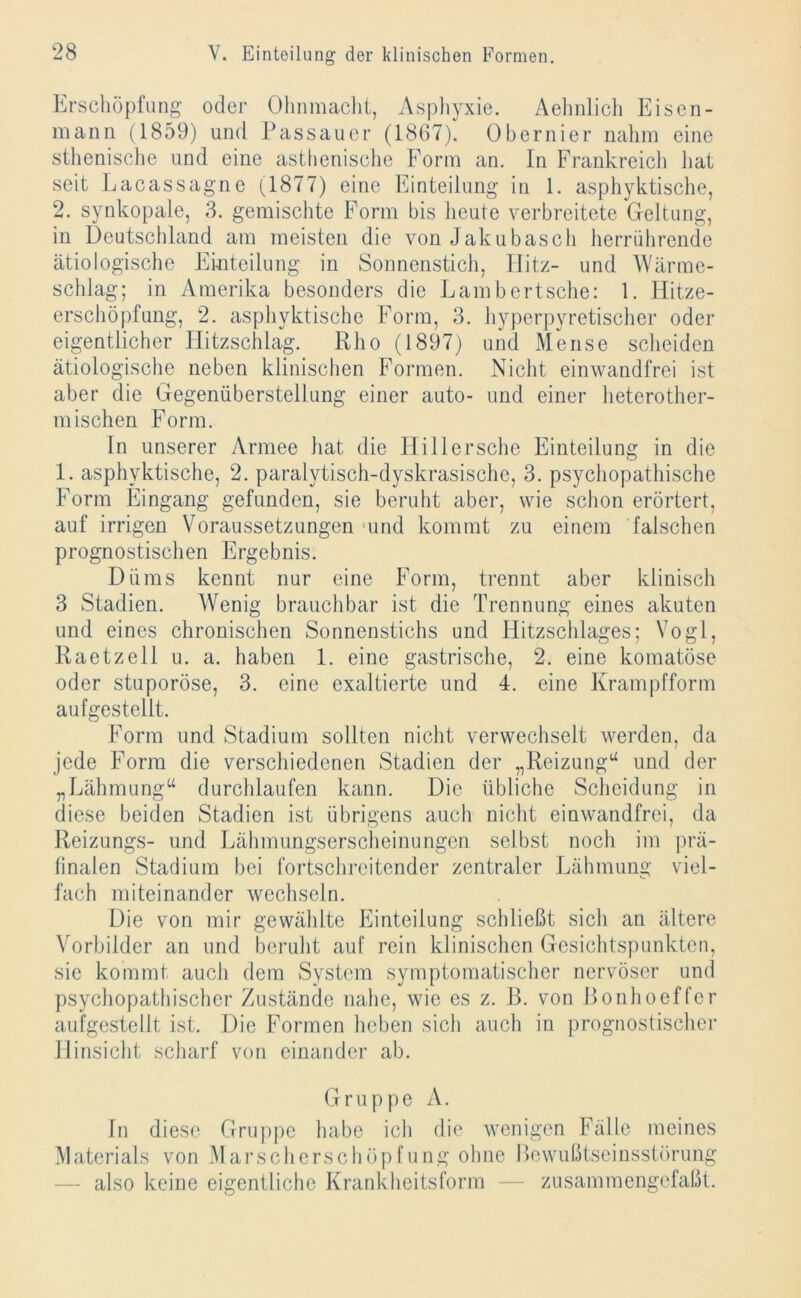 Erschöpfung oder Ohnmacht, Asphyxie. Aehnlich Eisen- mann (1859) und Passauer (1867). Obernier nahm eine sthenische und eine asthenische Form an. In Frankreich hat seit Lacassagne (1877) eine Einteilung in 1. asphyktische, 2. synkopale, 3. gemischte Form bis heute verbreitete Geltung, in Deutschland am meisten die von Jakubasch herrührende ätiologische Einteilung in Sonnenstich, Hitz- und Wärme- schlag; in Amerika besonders die Lambertsche: 1. Hitze- erschöpfung, 2. asphyktische Form, 3. hyperpyretischer oder eigentlicher Hitzschlag. Rho (1897) und Mense scheiden ätiologische neben klinischen Formen. Nicht einwandfrei ist aber die Gegenüberstellung einer auto- und einer heterother- mischen Form. In unserer Armee hat die Hill ersehe Einteilung in die 1. asphyktische, 2. paralytisch-dyskrasische, 3. psychopathische Form Eingang gefunden, sie beruht aber, wie schon erörtert, auf irrigen Voraussetzungen und kommt zu einem falschen prognostischen Ergebnis. Diims kennt nur eine Form, trennt aber klinisch 3 Stadien. Wenig brauchbar ist die Trennung eines akuten und eines chronischen Sonnenstichs und Hitzschlages; Vogl, Raetzell u. a. haben 1. eine gastrische, 2. eine komatöse oder stuporöse, 3. eine exaltierte und 4. eine Krampfform aufgestellt. Form und Stadium sollten nicht verwechselt werden, da jede Form die verschiedenen Stadien der „Reizung“ und der „Lähmung“ durchlaufen kann. Die übliche Scheidung in diese beiden Stadien ist übrigens auch nicht einwandfrei, da Reizungs- und Lähmungserscheinungen selbst noch im prä- finalen Stadium bei fortschreitender zentraler Lähmung viel- fach miteinander wechseln. Die von mir gewählte Einteilung schließt sich an ältere Vorbilder an und beruht auf rein klinischen Gesichtspunkten, sie kommt auch dem System symptomatischer nervöser und psychopathischer Zustände nahe, wie es z. B. von Bonhoeffer aufgestellt ist. Die Formen heben sich auch in prognostischer Hinsicht scharf von einander ab. Gruppe A. In diese Gruppe habe ich die wenigen Fälle meines Materials von Marscherschöpfung ohne Bewußtseinsstörung — also keine eigentliche Krankheitsform — zusammengefaßt.