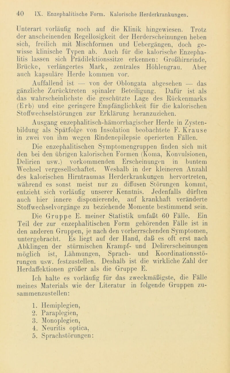 Unterart vorläufig noch auf die Klinik hingewiesen. Trotz der anscheinenden Regellosigkeit der Herderscheinungen heben sich, freilich mit Mischformen und Uebergängen, doch ge- wisse klinische Typen ab. Auch für die kalorische Enzepha- litis lassen sich Prädilektionssitze erkennen: Großhirnrinde, Brücke, verlängertes Mark, zentrales Höhlengrau. Aber auch kapsuläre Herde kommen vor. Auffallend ist — von der Oblongata abgesehen — das gänzliche Zurücktreten spinaler Beteiligung. Dafür ist als das wahrscheinlichste die geschützte Lage des Rückenmarks (Erb) und eine geringere Empfänglichkeit für die kalorischen Stoffwechselstörungen zur Erklärung heranzuziehen. Ausgang enzephalitisch-liämorrhagischer Herde in Zysten- bildung als Spätfolge von Insolation beobachtete F. Krause in zwei von ihm wegen Rindenepilepsie operierten Fällen. Die enzephalitischen Symptomengruppen finden sich mit den bei den übrigen kalorischen Formen (Koma, Konvulsionen, Delirien usw.) vorkommenden Erscheinungen in buntem Wechsel vergesellschaftet. Weshalb in der kleineren Anzahl des kalorischen Hirntraumas Herderkrankungen hervortreten, während es sonst meist nur zu diffusen Störungen kommt, entzieht sich vorläufig unserer Kenntnis. Jedenfalls dürften auch hier innere disponierende, auf krankhaft veränderte Stoffwechselvorgänge zu beziehende Momente bestimmend sein. Die Gruppe E. meiner Statistik umfaßt 60 Fälle. Ein Teil der zur enzephalitischen Form gehörenden Fälle ist in den anderen Gruppen, je nach den vorherrschenden Symptomen, untergebracht. Es liegt auf der Hand, daß es oft erst nach Abklingen der stürmischen Krampf- und Delirerscheinungen möglich ist, Lähmungen, Sprach- und Koordinationsstö- rungen usw. festzustellen. Deshalb ist die wirkliche Zahl der Herdaffektionen größer als die Gruppe E. Ich halte es vorläufig für das zweckmäßigste, die Fälle meines Materials wie der Literatur in folgende Gruppen zu- sammenzu stellen: 1. Hemiplegien, 2. Paraplegien, 3. Monoplegien, 4. Neuritis optica, 5. Sprachstörungen: