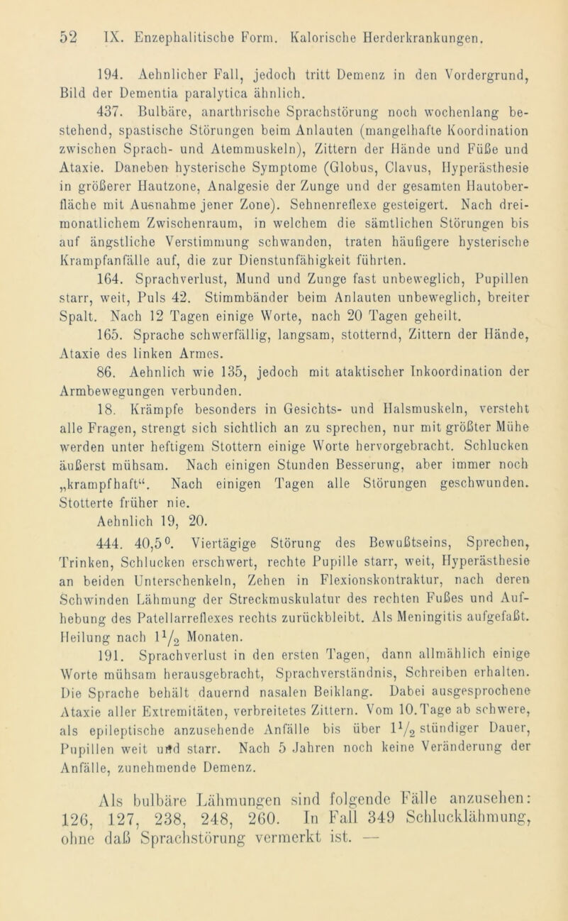 194. Aehnlicher Fall, jedoch tritt Demenz in den Vordergrund, Bild der Dementia paralytica ähnlich. 437. Bulbäre, anarthrische Sprachstörung noch wochenlang be- stehend, spastische Störungen beim Anlauten (mangelhafte Koordination zwischen Sprach- und Atemmuskeln), Zittern der Hände und Füße und Ataxie. Daneben hysterische Symptome (Globus, Clavus, Hyperästhesie in größerer Hautzone, Analgesie der Zunge und der gesamten Hautober- lläche mit Ausnahme jener Zone). Sehnenrellexe gesteigert. Nach drei- monatlichem Zwischenraum, in welchem die sämtlichen Störungen bis auf ängstliche Verstimmung schwanden, traten häufigere hysterische Krampfanfälle auf, die zur Dienstunfähigkeit führten. 164. Sprachverlust, Mund und Zunge fast unbeweglich, Pupillen starr, weit, Puls 42. Stimmbänder beim Anlauten unbeweglich, breiter Spalt. Nach 12 Tagen einige Worte, nach 20 Tagen geheilt. 165. Sprache schwerfällig, langsam, stotternd, Zittern der Hände, Ataxie des linken Armes. 86. Aehnlich wie 135, jedoch mit ataktischer Inkoordination der Armbewegungen verbunden. 18. Krämpfe besonders in Gesichts- und Halsmuskeln, versteht alle Fragen, strengt sich sichtlich an zu sprechen, nur mit größter Mühe werden unter heftigem Stottern einige Worte hervorgebracht. Schlucken äußerst mühsam. Nach einigen Stunden Besserung, aber immer noch „krampfhaft“. Nach einigen Tagen alle Störungen geschwunden. Stotterte früher nie. Aehnlich 19, 20. 444. 40,5°. Viertägige Störung des Bewußtseins, Sprechen, Trinken, Schlucken erschwert, rechte Pupille starr, weit, Hyperästhesie an beiden Unterschenkeln, Zehen in Flexionskontraktur, nach deren Schwinden Lähmung der Streckmuskulatur des rechten Fußes und Auf- hebung des Patellarrefiexes rechts zurückbleibt. Als Meningitis aufgefaßt. Heilung nach 11/2 Monaten. 191. Sprachverlust in den ersten Tagen, dann allmählich einige Worte mühsam herausgebracht, Sprachverständnis, Schreiben erhalten. Die Sprache behält dauernd nasalen Beiklang. Dabei ausgesprochene Ataxie aller Extremitäten, verbreitetes Zittern. Vom 10.Tage ab schwere, als epileptische anzusehende Anfälle bis über E/2 stündiger Dauer, Pupillen weit urtd starr. Nach 5 Jahren noch keine Veränderung der Anfälle, zunehmende Demenz. Als bulbäre Lähmungen sind folgende Fälle anzusehen: 126, 127, 238, 248, 260. In Fall 349 Schlucklähmung, ohne daß Sprachstörung vermerkt ist. —