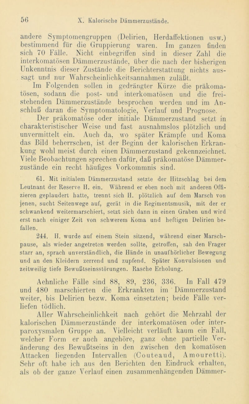 andere Symptomengruppen (Delirien, Herdaffektionen usw.) bestimmend für die Gruppierung waren. Im ganzen finden sich 70 Fälle. Nicht einbegriffen sind in dieser Zahl die interkomatösen Dämmerzustände, über die nach der bisherigen Unkenntnis dieser Zustände die Berichterstattung nichts aus- sagt und nur Wahrscheinlichkeitsannahmen zuläßt. Im Folgenden sollen in gedrängter Kürze die präkoma- tösen, sodann die post- und interkomatösen und die frei- stehenden Dämmerzustände besprochen werden und im An- schluß daran die Symptomatologie, Verlauf und Prognose. Der präkomatöse oder initiale Dämmerzustand setzt in charakteristischer Weise und fast ausnahmslos plötzlich und unvermittelt ein. Auch da, wo später Krämpfe und Koma das Bild beherrschen, ist der Beginn der kalorischen Erkran- kung wohl meist durch einen Dämmerzustand gekennzeichnet. Viele Beobachtungen sprechen dafür, daß präkomatöse Dämmer- zustände ein recht häufiges Vorkommnis sind. 61. Mit initialem Dämmerzustand setzte der Hitzschlag bei dem Leutnant der Reserve H. ein. Während er eben noch mit anderen Offi- zieren geplaudert hatte, trennt sich H. plötzlich auf dem Marsch von jenen, sucht Seitenwege auf, gerät in die Regimentsmusik, mit der er schwankend weitermarschiert, setzt sich dann in einen Graben und wird erst nach einiger Zeit von schwerem Koma und heftigen Delirien be- fallen. 244. II. wurde auf einem Stein sitzend, wmhrend einer Marsch- pause, als wdeder angetreten werden sollte, getroffen, sah den Frager starr an, sprach unverständlich, die Hände in unaufhörlicher Bewegung und an den Kleidern zerrend und zupfend. Später Konvulsionen und zeitweilig tiefe Bewußtseinsstörungen. Rasche Erholung. Aehnliche Fälle sind 88, 89, 236, 336. In Fall 479 und 480 marschierten die Erkrankten im Dämmerzustand weiter, bis Delirien bezw. Koma einsetzten; beide Fälle ver- liefen tödlich. Aller Wahrscheinlichkeit nach gehört die Mehrzahl der kalorischen Dämmerzustände der interkomatösen oder inter- paroxysmalen Gruppe an. Vielleicht verläuft kaum ein Fall, welcher Form er auch angehöre, ganz ohne partielle Ver- änderung des Bewußtseins in den zwischen den komatösen Attacken liegenden Intervallen (Couteaud, Amouretti). Sehr oft habe ich aus den Berichten den Eindruck erhalten, als ob der ganze Verlauf einen zusammenhängenden Dämmer-