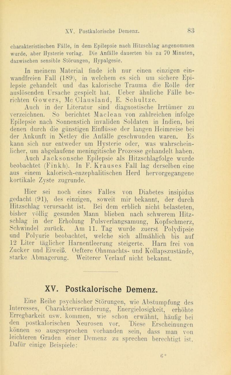 charakteristischen Fälle, in dem Epilepsie nach Hitzschlag angenommen wurde, aber Hysterie vorlag. Die Anfälle dauerten bis zu 70 Minuten, dazwischen sensible Störungen, Hypalgesie. In meinem Material linde ich nur einen einzigen ein- wandfreien Fall (189), in welchem es sicli um sichere Epi- lepsie gehandelt und das kalorische Trauma die Rolle der auslösenden Ursache gespielt hat. Ueber ähnliche Fälle be- richten Gowers, Mc Clansland, E. Schultze. Auch in der Literatur sind diagnostische Irrtümer zu verzeichnen. So berichtet Maclean von zahlreichen infolge Epilepsie nach Sonnenstich invaliden Soldaten in Indien, bei denen durch die günstigen Einflüsse der langen Heimreise bei der Ankunft in Netley die Anfälle geschwunden waren. Es kann sich nur entweder um Hysterie oder, was wahrschein- licher, um abgelaufene meningitische Prozesse gehandelt haben. Auch Jacksonsche Epilepsie als Hitzschlagfolge wurde beobachtet (Finkh). ln F. Krauses Fall lag derselben eine aus einem kalorisch-enzephalitischen Herd hervorgegangene kortikale Zvste zugrunde. Hier sei noch eines Falles von Diabetes insipidus gedacht (91), des einzigen, soweit mir bekannt, der durch Hitzschlag verursacht ist. Bei dem erblich nicht belasteten, bisher völlig gesunden Mann blieben nach schwerem Hitz- schlag in der Erholung Puls Verlangsamung, Kopfschmerz, Schwindel zurück. Am 11. Tag wurde zuerst Polydipsie und Polyurie beobachtet, welche sich allmählich bis auf 12 Liter täglicher Harnentleerung steigerte. Harn frei von Zucker und Eiweiß. Üeftere Ohnmachts- und Kollapszustände, starke Abmagerung. Weiterer Verlauf nicht bekannt. XV. Postkalorische Demenz. Eine Reihe psychischer Störungen, wie Abstumpfung des Interesses, . Charakterveränderung, Energielosigkeit, erhöhte Erregbarkeit usw. kommen, wie schon erwähnt, häufig bei den postkalorischen Neurosen vor. Diese Erscheinungen können so ausgesprochen vorhanden sein, dass man von leichteren Graden einer Demenz zu sprechen berechtigt ist. Dafür einige Beispiele: