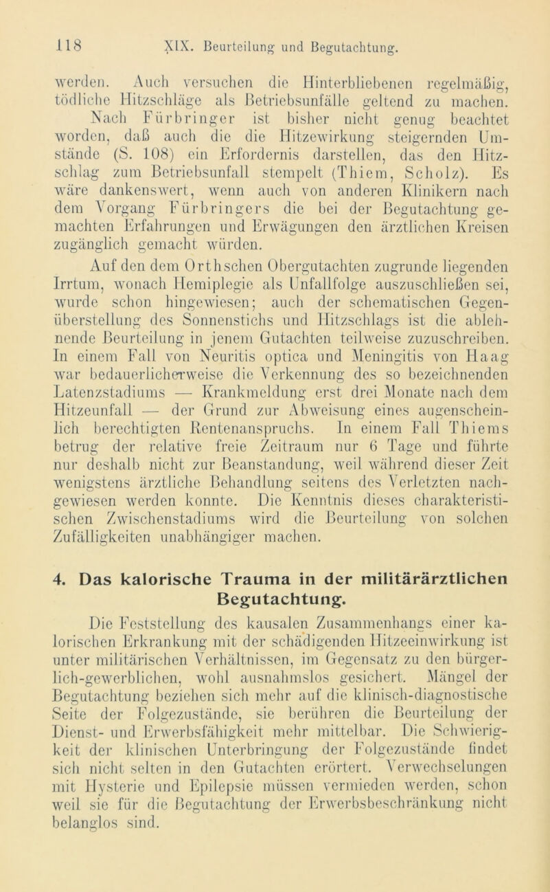 werden. Auch versuchen die Hinterbliebenen regelmäßig, tödliche Hitzschläge als Betriebsunfälle geltend zu machen. Nach Fürbringer ist bisher nicht genug beachtet worden, daß auch die die Hitzewirkung steigernden Um- stände (S. 108) ein Erfordernis darstellen, das den Blitz- schlag zum Betriebsunfall stempelt (Thiem, Scholz). Es wäre dankenswert, wenn auch von anderen Klinikern nach dem Vorgang Fürbringers die bei der Begutachtung ge- machten Erfahrungen und Erwägungen den ärztlichen Kreisen zugänglich gemacht würden. Auf den dem Orthschen Obergutachten zugrunde liegenden Irrtum, wonach Hemiplegie als Unfallfolge auszuschließen sei, wurde schon hingewiesen; auch der schematischen Gegen- überstellung des Sonnenstichs und Blitzschlags ist die ableh- nende Beurteilung in jenem Gutachten teilweise zuzuschreiben. In einem Fall von Neuritis optica und Meningitis von Haag war bedauerlicherweise die Verkennung des so bezeichnenden Latenzstadiums — Krankmeldung erst drei Monate nach dem Hitzeunfall — der Grund zur Abweisung eines augenschein- lich berechtigten Rentenanspruchs. In einem Fall Thiems betrug der relative freie Zeitraum nur 6 Tage und führte nur deshalb nicht zur Beanstandung, weil während dieser Zeit wenigstens ärztliche Behandlung seitens des Verletzten nach- gewiesen werden konnte. Die Kenntnis dieses charakteristi- schen Zwischenstadiums wird die Beurteilung von solchen Zufälligkeiten unabhängiger machen. 4. Das kalorische Trauma in der militärärztlichen Begutachtung. Die Feststellung des kausalen Zusammenhangs einer ka- lorischen Erkrankung mit der schädigenden Hitzeeinwirkung ist unter militärischen Verhältnissen, im Gegensatz zu den bürger- lich-gewerblichen, wohl ausnahmslos gesichert. Mängel der Begutachtung beziehen sich mehr auf die klinisch-diagnostische Seite der Folgezustände, sie berühren die Beurteilung der Dienst- und Erwerbsfähigkeit mehr mittelbar. Die Schwierig- keit der klinischen Unterbringung der Folgezustände findet sich nicht selten in den Gutachten erörtert. Verwechselungen mit Hysterie und Epilepsie müssen vermieden werden, schon weil sie für die Begutachtung der Erwerbsbeschränkung nicht belanglos sind.