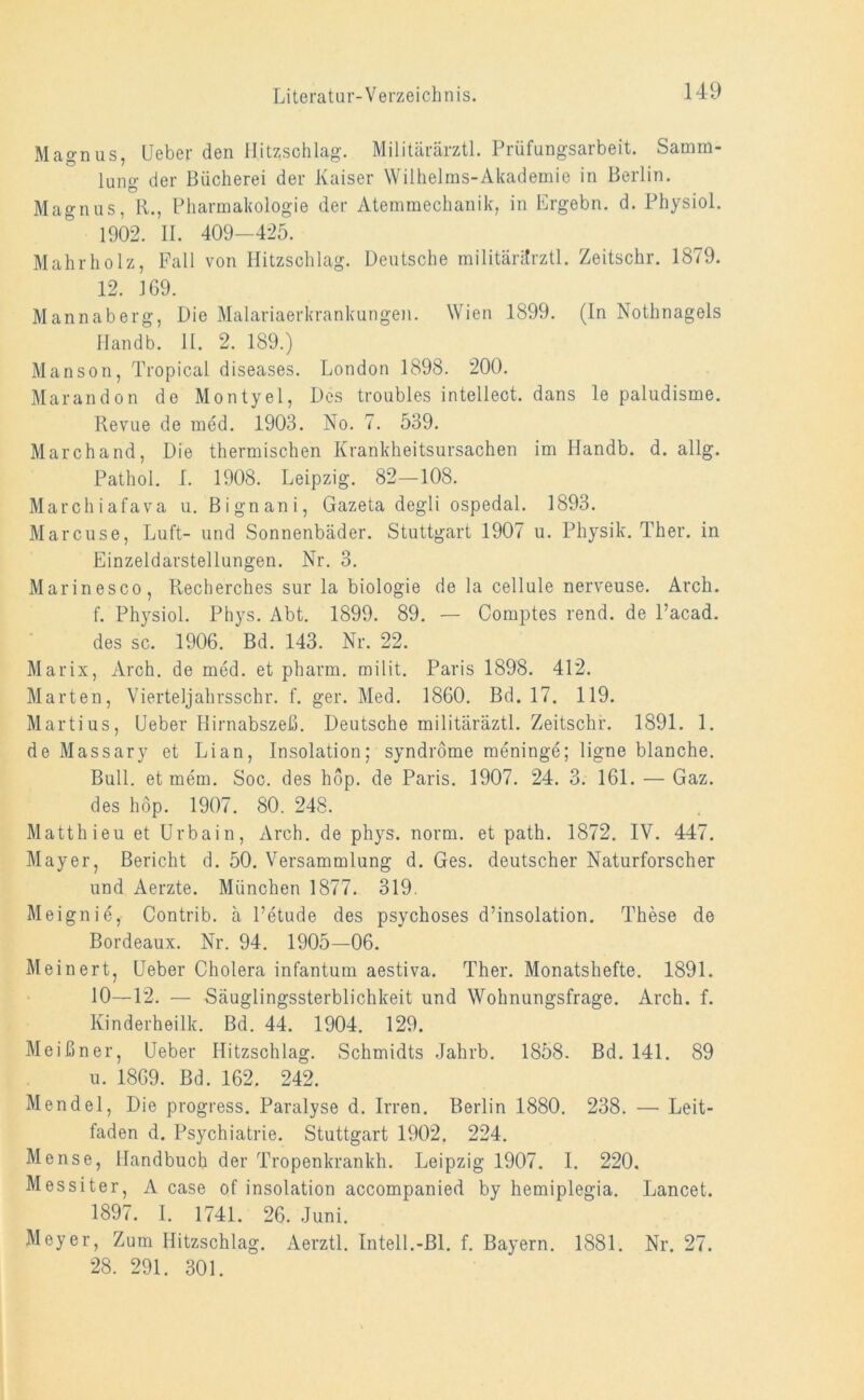 Magnus, Leber den Hitzschlag. Militärärztl. Prüfungsarbeit. Samm- lung der Bücherei der Kaiser Wilhelms-Akademie in Berlin. Magnus, R., Pharmakologie der Atemmechanik, in Ergebn. d. Physiol. 190*2. II. 409-425. Mahrholz, Fall von Hitzschlag. Deutsche militärärztl. Zeitschr. 1879. 12. JG9. Mannaberg, Die Malariaerkrankungen. Wien 1899. (In Nothnagels Handb. II. 2. 189.) Manson, Tropical diseases. London 1898. 200. Marandon de Montyel, Des troubles intellect. dans le paludisme. Revue de med. 1903. No. 7. 539. March and, Die thermischen Krankheitsursachen im Handb. d. allg. Pathol. I. 1908. Leipzig. 82—108. Marchiafava u. Bignani, Gazeta degli ospedal. 1893. Marcuse, Luft- und Sonnenbäder. Stuttgart 1907 u. Physik. Ther. in Einzeldarstellungen. Nr. 3. Marinesco, Recherches sur la biologie de la cellule nerveuse. Arch. f. Physiol. Phys. Abt. 1899. 89. — Comptes rend. de l’acad. des sc. 1906. Bd. 143. Nr. 22. Marix, Arch. de med. et pharm, milit. Paris 1898. 412. Marten, Vierteljahrsschr. f. ger. Med. 1860. Bd. 17. 119. Martius, Heber Hirnabszeß. Deutsche militäräztl. Zeitschr. 1891. 1. de Massary et Lian, Insolation; syndröme raeninge; ligne blanche. Bull, et mem. Soc. des hop. de Paris. 1907. 24. 3. 161. — Gaz. des hop. 1907. 80. 248. Matth ieu et Urbain, Arch. de phys. norm, et path. 1872. IV. 447. Mayer, Bericht d. 50. Versammlung d. Ges. deutscher Naturforscher und Aerzte. München 1877. 319. Meignie, Contrib. ä l’etude des psychoses d’insolation. These de Bordeaux. Nr. 94. 1905—06. Meinert, Heber Cholera infantum aestiva. Ther. Monatshefte. 1891. 10—12. — Säuglingssterblichkeit und Wohnungsfrage. Arch. f. Kinderheilk. Bd. 44. 1904. 129. Meißner, Ueber Hitzschlag. Schmidts Jahrb. 1858. Bd. 141. 89 u. 1869. Bd. 162. 242. Mendel, Die progress. Paralyse d. Irren. Berlin 1880. 238. — Leit- faden d. Psychiatrie. Stuttgart 1902. 224. Mense, Handbuch der Tropenkrankh. Leipzig 1907. I. 220. Messiter, A case of insolation accompanied by hemiplegia. Lancet. 1897. I. 1741. 26. Juni. Meyer, Zum Hitzschlag. Aerztl. Inteil.-Bl. f. Bayern. 1881. Nr. 27. 28. 291. 301.