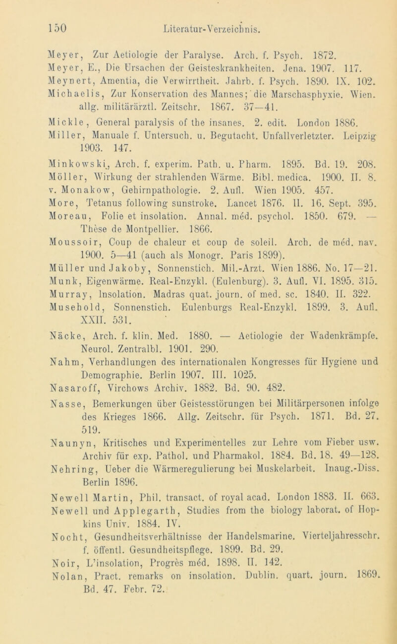 Meyer, Zur Aetiologie der Paralyse. Arch. f. Psych. 1872. Meyer, E., Die Ursachen der Geisteskrankheiten. Jena. 1907. 117. Meynert, Amentia, die Verwirrtheit. Jahrb. f. Psych. 1890. IX. 102. Michaelis, Zur Konservation des Mannes; die Marschasphyxie. Wien, allg. militärärztl. Zeitschr. 1867. 37—41. Mickle, General paralysis of the insanes. 2. edit. London 1886. Miller, Manuale f. Untersuch, u. Begutacht. Unfallverletzter. Leipzig 1903. 147. Minkowski, Arch. f. experim. Path. u. Pharm. 1895. Bd. 19. 208. Möller, Wirkung der strahlenden Wärme. Bibi, medica. 1900. II. 8. v. Monakow, Gehirnpathologie. 2. Aull. Wien 1905. 457. More, Tetanus following sunstroke. Lancet 1876. 11. 16. Sept. 395. Moreau, Folie et insolation. Annal. med. psychol. 1850. 679. — These de Montpellier. 1866. Moussoir, Coup de chaleur et coup de solei 1. Arch. de med. nav. 1900. 5—41 (auch als Monogr. Paris 1899). Müller und Jakoby, Sonnenstich. Mil.-Arzt. Wien 1886. No. 17—21. Munk, Eigenwärme. Real-Enzykl. (Eulenburg). 3. Aull. VI. 1895. 315. Murray, Insolation. Madras quat. journ. of med. sc. 1840. II. 322. Musehold, Sonnenstich. Eulenburgs Real-Enzykl. 1899. 3. Aull. XXII. 531. Näcke, Arch. f. klin. Med. 1880. — Aetiologie der Wadenkrämpfe. Neurol. Zentralbl. 1901. 290. Nahm, Verhandlungen des internationalen Kongresses für Hygiene und Demographie. Berlin 1907. III. 1025. Nasaroff, Virchows Archiv. 1882. Bd. 90. 482. Nasse, Bemerkungen über Geistesstörungen bei Militärpersonen infolge des Krieges 1866. Allg. Zeitschr. für Psych. 1871. Bd. 27. 519. Naunyn, Kritisches und Experimentelles zur Lehre vom Fieber usw. Archiv für exp. Pathol. und Pharmakol. 1884. Bd. 18. 49—128. Nehring, Ueber die Wärmeregulierung bei Muskelarbeit. Inaug.-Diss. Berlin 1896. Newell Martin, Phil, transact. of royal acad. London 1883. II. 663. Newell und Applegarth, Studies from the biology laborat. of Hop- kins Univ. 1884. IV. Nocht, Gesundheitsverhältnisse der Handelsmarine. Vierteljahresschr. f. offentl. Gesundheitspflege. 1899. Bd. 29. Noir, L’insolation, Progres med. 1898. II. 142. Nolan, Pract. remarks on insolation. Dublin, quart. journ. 1869.