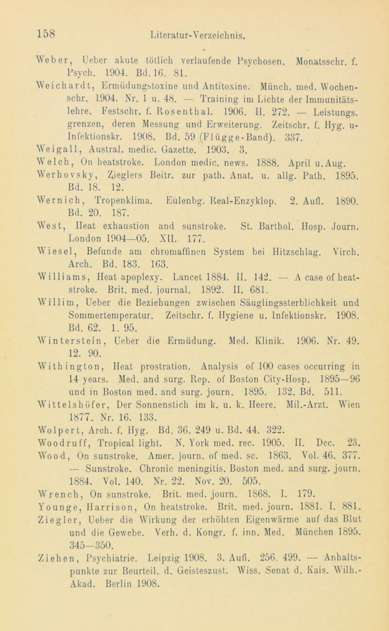 Weber, lieber akute tötlich verlaufende Psychosen. Monatsschr. f. Psych. 1904. Bd. 16. 81. Weichardt, Ermiidungstoxine und Antitoxine. Münch, med. Wochen- sehr. 1904. Nr. 1 u. 48. — Training im Lichte der Immunitäts- lehre. Festschr. t. Rosenthal. 1906. II. 272. — Leistungs. grenzen, deren Messung und Erweiterung. Zeitschr. f. Hyg. u- Infektionskr. 1908. Bd. 59 (Flügge-Band). 337. Weigall, Austral, medic. Gazette. 1903. 3. Welch, On heatstroke. London medic. news. 1888. April u.Aug. Werhovsky, Sieglers Beitr. zur path. Anat. u. allg. Path. 1895. Bd. 18. 12. Wern ich, Tropenklima. Eulenbg. Real-Enzyklop. 2. Aull. 1890. Bd. 20. 187. West, Ileat exhaustion and sunstroke. St. Barthol. Ilosp. Journ. London 1904—05. NIL 177. Wiesel, Befunde am chromaffinen System bei llitzschlag. Virch. Arch. Bd. 183. 163. Williams, Heat apoplexy. Lancet 1884. 11. 142. — Acaseofheat- stroke. Brit. med. journal. 1892. II. 681. Willim, Ueber die Beziehungen zwischen Säuglingssterblichkeit und Sommertemperatur. Zeitschr. f. Hygiene u. lnfektionskr. 1908. Bd. 62. 1. 95. Winterstein, Ueber die Ermüdung. Med. Klinik. 1906. Nr. 49. 12. 90. Withington, Heat prostration. Analysis of 100 cases occurring in 14 years. Med. and surg. Rep. of Boston City-Hosp. 1895—96 und in Boston med. and surg. journ. 1895. 132. Bd. 511. Wittelshofer, Der Sonnenstich im k. u. k. Heere. Mil.-Arzt. Wien 1877. Nr. 16. 133. Wolpert, Arch. f. Hyg. Bd. 36. 249 u. Bd. 44. 322. Woodruff, Tropical light. N. York med. rec. 1905. II. Dec. 23. Wood, On sunstroke. Amer. journ. of med. sc. 1863. Vol. 46. 377. — Sunstroke. Chronic meningitis. Boston med. and surg. journ. 1884. Vol. 140. Nr. 22. Nov. 20. 505. Wrench, On sunstroke. Brit. med. journ. 1868. I. 179. Younge, Harrison, On heatstroke. Brit. med. journ. 1881. I. 881. Ziegler, Ueber die Wirkung der erhöhten Eigenwärme auf das Blut und die Gewebe. Verh. d. Kongr. f. inn. Med. München 1895. 345—350. Ziehen, Psychiatrie. Leipzig 1908. 3. Aull. 256. 499. — Anhalts- punkte zur Beurteil, d. Geisteszust. Wiss. Senat d. Kais. Wilh.- Akad. Berlin 1908.