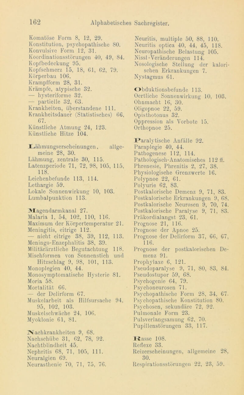 Komatöse Form 8, 12, 29. Konstitution, psychopathische SO. Konvulsive Form 12, 31. Koordinationsstörungen 40, 49, 84. Kopfbedeckung 95. Kopfschmerz 15, 18, 61, 62, 79. Körperbau 106. Krampfform 28, 31. Krämpfe, atypische 32. — hysteriforme 32. — partielle 32, 63. Krankheiten, überstandene 111. Krankheitsdauer (Statistisches) 66, 67. Künstliche Atmung 24, 123. Künstliche Hitze 104. Xliähmungserscheinungen, allge- meine 28, 30. Lähmung, zentrale 30, 115. Latenzperiode 71, 72, 98, 105, 115, 118. Leichenbefunde 113, 114. Lethargie 59. Lokale Sonnenwirkung 10, 103. Lumbalpunktion 113. IVXagcndarmkanal 27. Malaria 1, 54, 102, 110, 116. Maximum der Körpertemperatur 21. Meningitis, eitrige 112. — nicht eitrige 38, 39, 112, 113. Meningo-Enzephalitis 38, 39. Militärärztliche Begutachtung 118. Mischforrnen von Sonnenstich und Hitzschlag 9, 98, 101, 113. Monoplegien 40, 44. Monosymptomatische Hysterie 81. Moria 58. Mortalität 66. — der Delirform 67. Muskelarbeit als Hilfsursache 94, 95, 102, 103. Muskelschwäche 24, 106. Myoklonie 61, 81. INachkrankheitcn 9, 68. Nachschübe 31, 62, 78, 92. Nachtblindheit 45. Nephritis 68, 71, 105, 111. Neuralgien 69. Neurasthenie 70, 71, 75, 76. Neuritis, multiple 50, 88, 110. Neuritis optica 40, 44, 45, 118. Neuropathische Belastung 105. Nissl-Veränderungen 114. Nosologische Stellung der kalori- schen Erkrankungen 7. Nystagmus 61. Obduktionsbefunde 113. Oertliche Sonnenwirkung 10, 103. Ohnmacht 16, 30. üligopnoe 22, 59. Opisthotonus 32. Oppression als Vorbote 15. Orthopnoe 25. Paralytische Anfälle 92. Paraplegie 40, 44. Pathogenese 112, 114. Pathologisch-Anatomisches 112 ff. Phrenesie, Phrenitis 2, 27, 38. Physiologische Grenzwerte 16. Polypnoe 22, 61. Polyurie 62, 83. Postkalorische Demenz 9, 71, 83. Postkalorische Erkrankungen 9, 68. Postkalorische Neurosen 9, 70, 74. Postkalorische Paralyse 9, 71, 83. Präkordialangst 23, 61. Prognose 21, 116. Prognose der Apnoe 25. Prognose der Delirform 37, 66, 67, 116. Prognose der postkalorischen De- menz 91. Prophylaxe 6, 121. Pseudoparalyse 9, 71, 80, 83, 84. Pseudostupor 59, 6S. Psychogenie 64, 79. Psychoncurosen 71. Psychopathische Form 28, 34, 67. Psychopathische Konstitution 80. Psychosen, sekundäre 72, 92. Pulmonale Form 23. Pulsverlangsamung 62, 70. Pupillenstörungcn 33, 117. Kasse 108. Reflexe 33. Reizerscheinungen, allgemeine 28, 30. Respirationsstörungen 22, 23, 59.