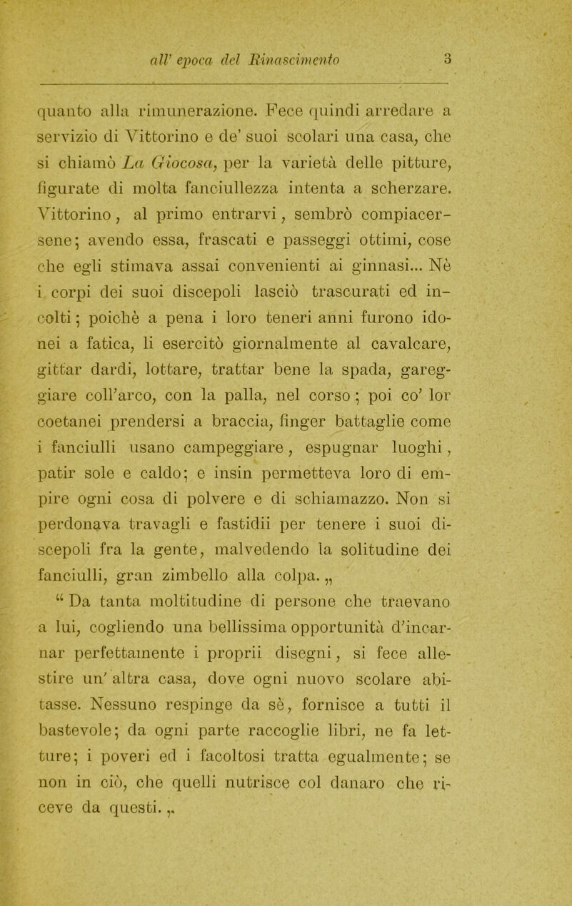 quanto alla rimunerazione. Pece quindi arredare a servizio di Vittorino e de’ suoi scolari una casa, che si chiamò La Giocosa, per la varietà delle pitture, figurate di molta fanciullezza intenta a scherzare. Vittorino, al primo entrarvi, sembrò compiacer- sene; avendo essa, frascati e passeggi ottimi, cose che egli stimava assai convenienti ai ginnasi... Nò i corpi dei suoi discepoli lasciò trascurati ed in- colti ; poiché a pena i loro teneri anni furono ido- nei a fatica, li esercitò giornalmente al cavalcare, gittar dardi, lottare, trattar bene la spada, gareg- giare colf arco, con la palla, nel corso ; poi co' lor coetanei prendersi a braccia, finger battaglie come i fanciulli usano campeggiare, espugnar luoghi, patir sole e caldo; e insin permetteva loro di em- pire ogni cosa di polvere e di schiamazzo. Non si perdonava travagli e fastidii per tenere i suoi di- scepoli fra la gente, malvedendo la solitudine dei fanciulli, gran zimbello alla colpa. „ “ Da tanta moltitudine di persone che traevano a lui, cogliendo una bellissima opportunità d'incar- nar perfettamente i proprii disegni, si fece alle- stire un' altra casa, dove ogni nuovo scolare abi- tasse. Nessuno respinge da sè, fornisce a tutti il bastevole; da ogni parte raccoglie libri, ne fa let- ture; i poveri ed i facoltosi tratta egualmente; se non in ciò, ohe quelli nutrisce col danaro ohe ri- ceve da questi.