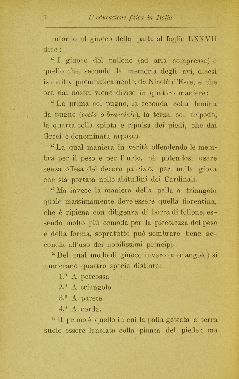 Intorno al giuoco della palla al foglio LXXVII dice ; “ Il giuoco del pallone (ad aria compressa) è quello ohe, secondo la memoria degli avi, dicesi istituito, pneumaticamente, da Nicolò d'Este, e ohe ora dai nostri viene diviso in quattro maniere; ‘‘ La prima col pugno, la seconda colla lamina da pugno {cesto o hmcciale), la terza col tripode, la quarta colla spinta e ripulsa dei piedi, ohe dai Greci è denominata arpasto. “ La qual maniera in verità offendendo le mem- bra per il peso e per V urto, nò potendosi usare senza offesa del decoro patrizio, per nulla giova che sia portata nelle abitudini dei Cardinali. Ma invece la maniera della palla a triangolo quale massimamente deve essere quella fiorentina, ohe è ripiena con diligenza di borra di follone, es- sendo molto più comoda per la piccolezza del peso e della forma, sopratutto può sembrare bene ac- concia alfiuso dei nobilissimi principi. ‘‘ Del qual modo di giuoco invero (a triangolo) si numerano quattro specie distinte: 1.'* A percossa A triangolo A parete 4.^ A corda. Il primo è quello in cui la palla gettata a terra suole essere lanciata colla pianta del piede ; ma