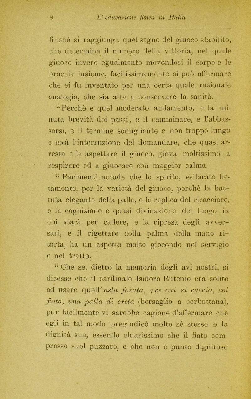 fìiichò si raggiunga quel segno del giuoco stabilito, che determina il numero della vittoria, nel quale giuoco invero egualmente movendosi il corpo e le braccia insieme, facilissimamente si può affermare che ei fu inventato per una certa quale razionale analogia, ohe sia atta a conservare la sanità. ‘‘Perchè e quel moderato andamento, e la mi- nuta brevità dei passi, e il camminare, e rabbas- sarsi, e il termine somigliante e non troppo lungo e COSI rinterruzione del domandare, che quasi ar- resta e fa aspettare il giuoco, giova moltissimo a respirare ed a giuocare con maggior calma. “ Pariiuenti accade che lo spirito, esilarato lie- tamente, per la varietà del giuoco, perchè la bat- tuta elegante della palla, e la replica del ricacciare, e la cognizione e quasi divinazione del luogo in cui starà per cadere, e la ripresa degli avver- sari, e il rigettare colla palma della mano ri- torta, ha un aspetto molto giocondo nel servigio e nel tratto. “ Ohe se, dietro la memoria degli avi nostri, si dicesse che il cardinale Isidoro Rutenio era solito ad usare (\mq\Y asta forata, per cui si caccia, col fiato, una palla di creta (bersaglio a cerbottana), pur facilmente vi sarebbe cagione d’affermare che egli in tal modo pregiudicò molto sè stesso e la dignità sua, essendo chiarissimo che il fiato com- presso suol puzzare, e che non è punto dignitoso