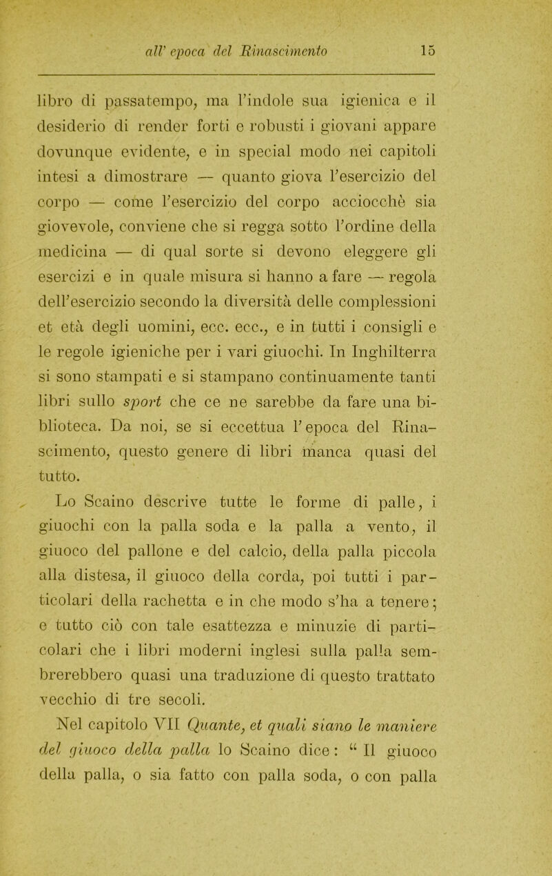 libro di passatempo^ ma Tindole sua igienica e il desiderio di render forti e robusti i giovani appare dovunque evidente; e in special modo nei capitoli intesi a dimostrare — quanto giova Tesercizio del corpo — come ^esercizio del corpo aocioccliò sia giovevole, conviene che si regga sotto bordine della medicina — di qual sorte si devono eleggere gli esercizi e in quale misura, si hanno a fare —regola delbesercizio secondo la diversità delle complessioni et età degli uomini, eco. eco., e in tutti i consigli e le regole igieniche per i vari giuochi. In Inghilterra si sono stampati e si stampano continuamente tanti libri sullo sjoort che ce ne sarebbe da fare una bi- blioteca. Da noi, se si eccettua V epoca del Rina- scimento, questo genere di libri manca quasi del tutto. Lo Scaino descrive tutte le forme di palle, i giuochi con la palla soda e la palla a vento, il giuoco del pallone e del calcio, della palla piccola alla distesa, il giuoco della corda, poi tutti i par- ticolari della rachetta e in che modo s’ha a tenere ; e tutto ciò con tale esattezza e minuzie di parti- colari che i libri moderni inglesi sulla palla sem- brerebbero quasi una traduzione di questo trattato vecchio di tre secoli. Nel capitolo VII Quante, et quali siano le maniere del giuoco della palla lo Scaino dice : “ Il giuoco della palla, o sia fatto con palla soda, o con palla