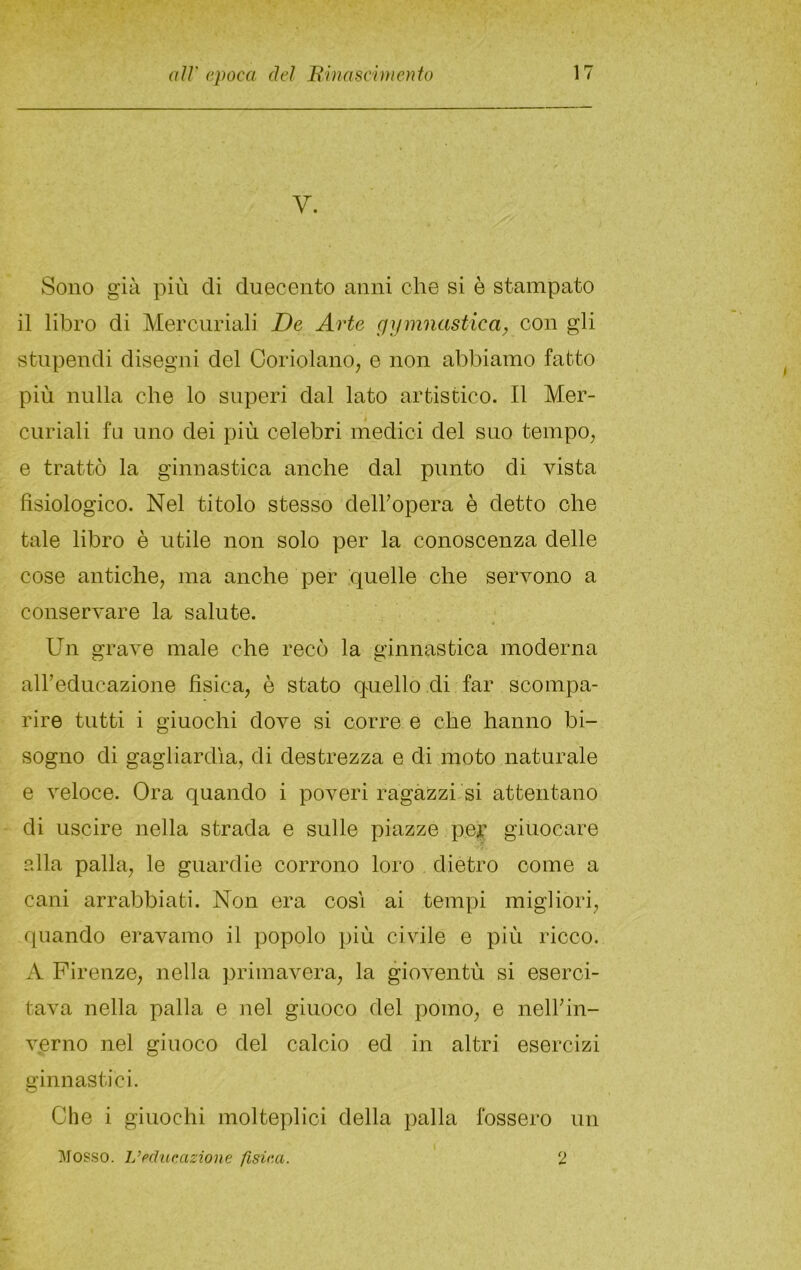 V. Sono già più di duecento anni che si è stampato il libro di Mercuriali De Arte gijmnastica^ con gli stupendi disegni del Ooriolano, e non abbiamo fatto più nulla che lo superi dal lato artistico. Il Mer- curiali fu uno dei più celebri medici del suo tempo, e trattò la ginnastica anche dal punto di vista fisiologico. Nel titolo stesso delhopera è detto ohe tale libro è utile non solo per la conoscenza delle cose antiche, ma anche per quelle che servono a conservare la salute. Un grave male che recò la ginnastica moderna albeducazione fisica, è stato quello di far scompa- rire tutti i giuochi dove si corre e ohe hanno bi- sogno di gagliardia, di destrezza e di moto naturale e veloce. Ora quando i poveri ragazzi si attentano di uscire nella strada e sulle piazze per giuocare alla palla, le guardie corrono loro dietro come a cani arrabbiati. Non era cosi ai tempi migliori, quando eravamo il popolo più civile e più ricco. A Firenze, nella primavera, la gioventù si eserci- tava nella palla e nel giuoco del pomo, e nellhn- verno nel giuoco del calcio ed in altri esercizi ginnastici. Che i giuochi molteplici della palla fossero un Mosso. L’educazione fisica. 2