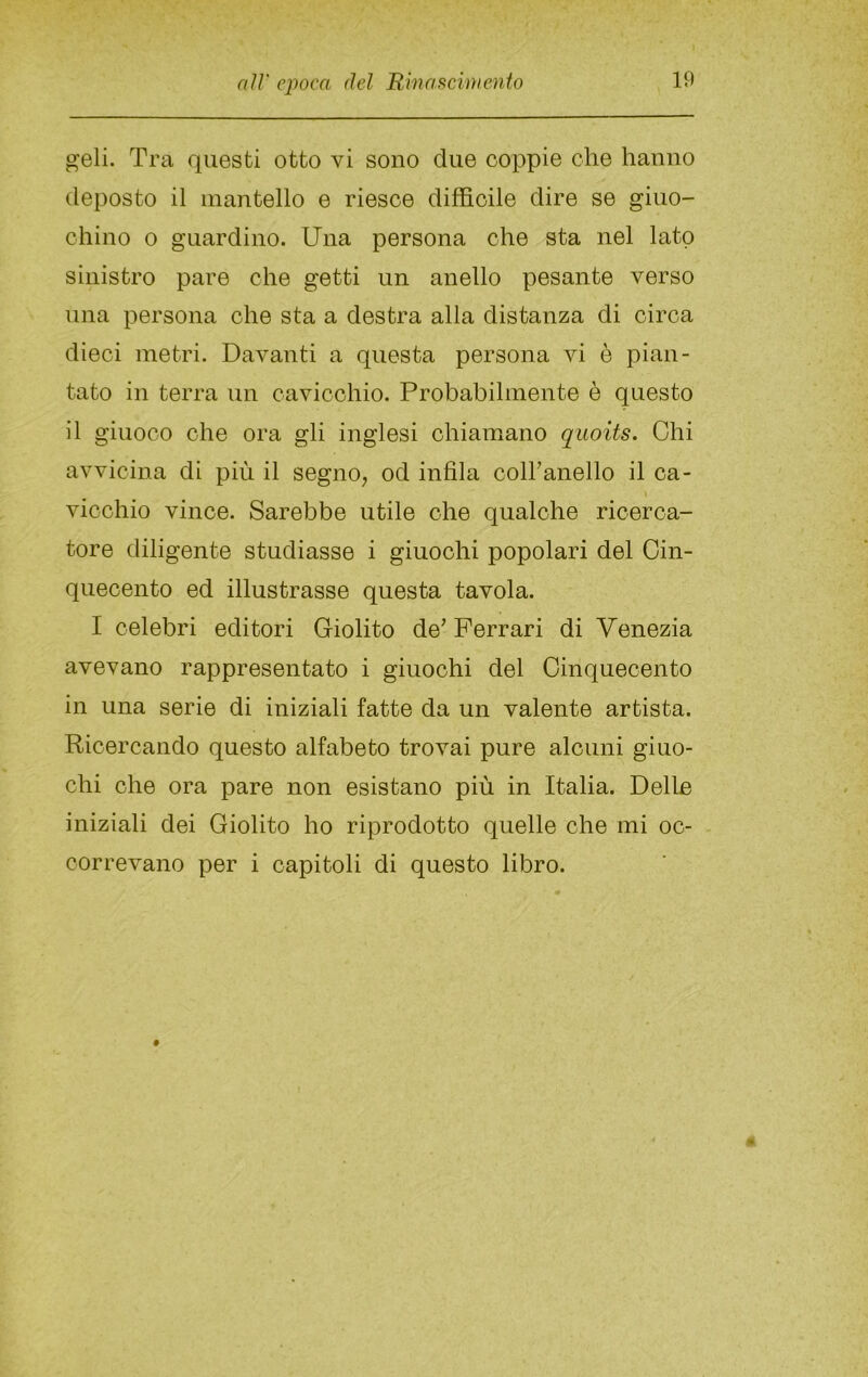 pjeli. Tra questi otto vi sono due coppie che hanno deposto il mantello e riesce difficile dire se giuo- chino o guardino. Una persona che sta nel lato sinistro pare che getti un anello pesante verso una persona che sta a destra alla distanza di circa dieci metri. Davanti a questa persona vi è pian- tato in terra un cavicchio. Probabilmente è questo il giuoco ohe ora gli inglesi chiamano quoits. Chi avvicina di più il segno^ od infila coiranello il ca- vicchio vince. Sarebbe utile ohe qualche ricerca- tore diligente studiasse i giuochi popolari del Cin- quecento ed illustrasse questa tavola. I celebri editori Giolito de^ Ferrari di Venezia avevano rappresentato i giuochi del Cinquecento in una serie di iniziali fatte da un valente artista. Ricercando questo alfabeto trovai pure alcuni giuo- chi ohe ora pare non esistano più in Italia. Delle iniziali dei Giolito ho riprodotto quelle che mi oc- correvano per i capitoli di questo libro.