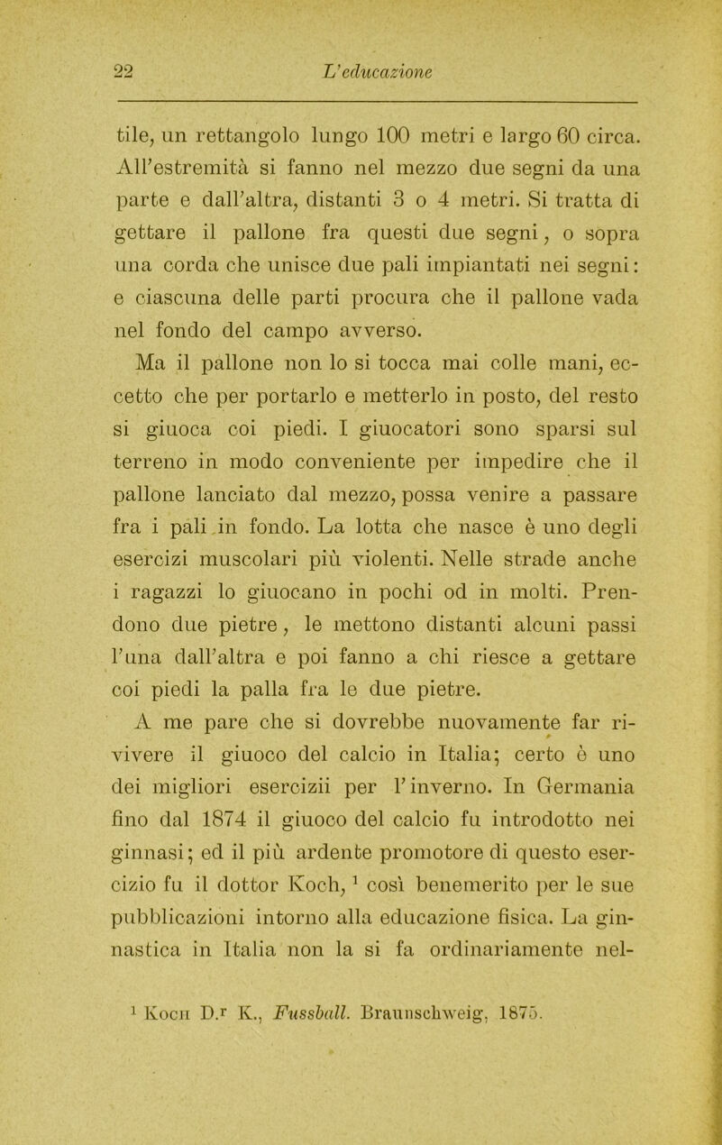 tile, un rettangolo lungo 100 metri e largo 60 circa. Airestremità si fanno nel mezzo due segni da una parte e dalFaltra^ distanti 3 o 4 metri. Si tratta di gettare il pallone fra questi due segni, o sopra una corda ohe unisce due pali impiantati nei segni: e ciascuna delle parti procura che il pallone vada nel fondo del campo avverso. Ma il pallone non lo si tocca mai colle manq ec- cetto ohe per portarlo e metterlo in posto, del resto si giuoca coi piedi. I giuocatori sono sparsi sul terreno in modo conveniente per impedire che il pallone lanciato dal mezzo, possa venire a passare fra i pali,in fondo. La lotta ohe nasce è uno degli esercizi muscolari più violenti. Nelle strade anche i ragazzi lo giuocano in pochi od in molti. Pren- dono due pietre, le mettono distanti alcuni passi runa dalFaltra e poi fanno a chi riesce a gettare coi piedi la palla fra le due pietre. A me pare ohe si dovrebbe nuovamente far ri- vivere il giuoco del calcio in Italia; certo è uno dei migliori eseroizii per b inverno. In Germania fino dal 1874 il giuoco del calcio fu introdotto nei ginnasi; ed il più ardente promotore di questo eser- cizio fu il dottor Koch, ^ così benemerito per le sue pubblicazioni intorno alla educazione fisica. La gin- nastica in Italia non la si fa ordinariamente nel- 1 Kocn D.r K., Fussball. Braunscliweig, 1875.