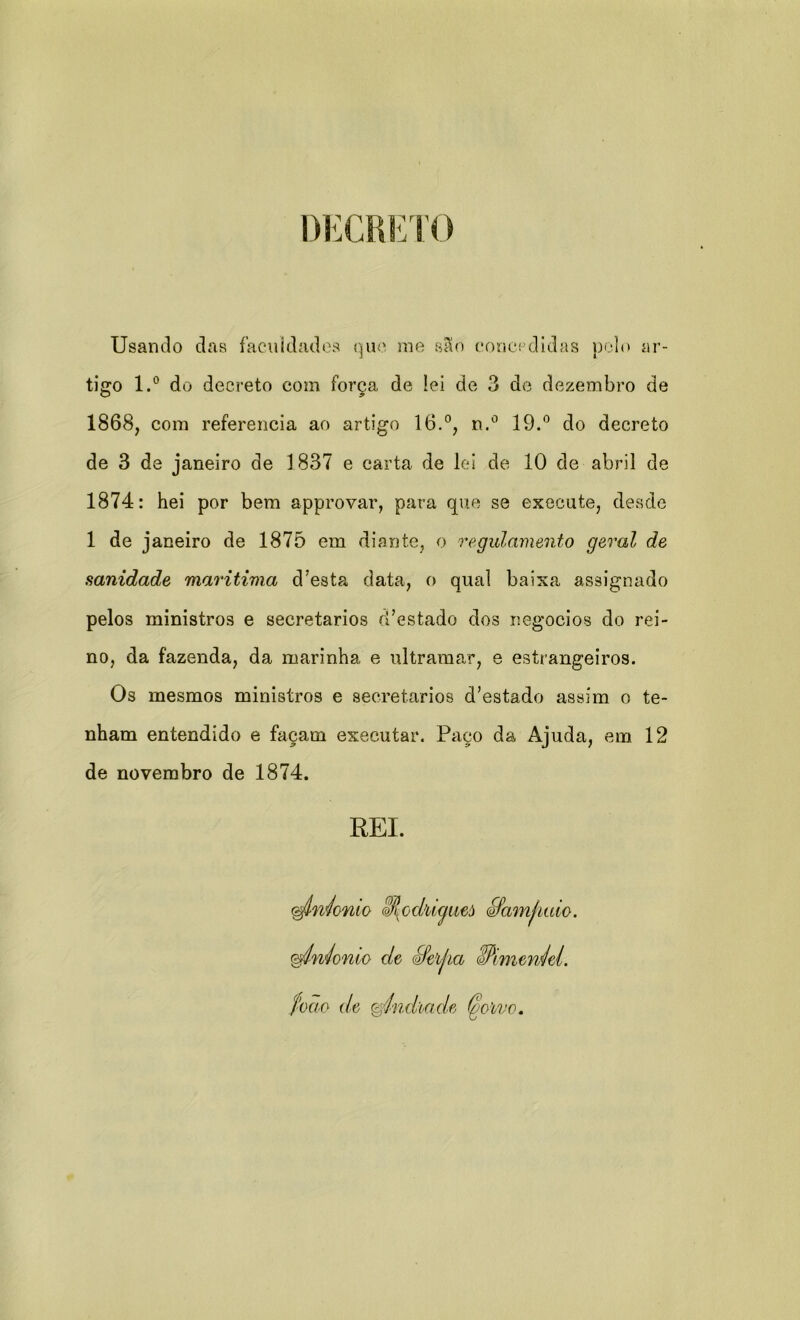 DECRETO Usando das facilidades que me são concedidas polo ar- tigo l.° do decreto com força de !ei de 3 de dezembro de 1868, com referencia ao artigo 16.°, n.° 19.° do decreto de 3 de janeiro de 1837 e carta de lei de 10 de abril de 1874: hei por bem approvar, para que se execute, desde 1 de janeiro de 1875 em diante, o regulamento geral de sanidade marítima d’esta data, o qual baixa assignado pelos ministros e secretários d’estado dos negocios do rei- no, da fazenda, da marinha e ultramar, e estrangeiros. Os mesmos ministros e secretários d’estado assim o te- nham entendido e façam executar. Paço da Ajuda, em 12 de novembro de 1874. REI. (^Iníonio &Ji{odiiyueò ífamfiaio. gpiníonio de éfelha SPimewiel. foao de &índiade (goivo.