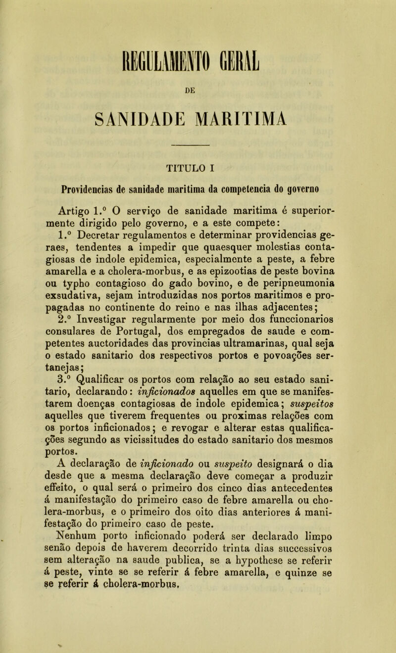 SANIDADE MARÍTIMA TITULO I Providencias de sanidade maritima da competência do governo Artigo l.° O serviço de sanidade maritima é superior- mente dirigido pelo governo, e a este compete: 1. ° Decretar regulamentos e determinar providencias ge- raes, tendentes a impedir que quaesquer moléstias conta- giosas de indole epidemica, especialmente a peste, a febre amarella e a cholera-morbus, e as epizootias de peste bovina ou typho contagioso do gado bovino, e de peripneumonia exsudativa, sejam introduzidas nos portos marítimos e pro- pagadas no continente do reino e nas ilhas adjacentes; 2. ° Investigar regularmente por meio dos funccionarios consulares de Portugal, dos empregados de saude e com- petentes auctoridades das províncias ultramarinas, qual seja o estado sanitario dos respectivos portos e povoações ser- tanejas; 3. ° Qualificar os portos com relação ao seu estado sani- tario, declarando: inficionados aquelles em que se manifes- tarem doenças contagiosas de indole epidemica; suspeitos aquelles que tiverem frequentes ou próximas relações com os portos inficionados; e revogar e alterar estas qualifica- ções segundo as vicissitudes do estado sanitario dos mesmos portos. A declaração de inficionado ou suspeito designará o dia desde que a mesma declaração deve começar a produzir effeito, o qual será o primeiro dos cinco dias antecedentes á manifestação do primeiro caso de febre amarella ou cho- lera-morbus, e o primeiro dos oito dias anteriores á mani- festação do primeiro caso de peste. Nenhum porto inficionado poderá ser declarado limpo senão depois de haverem decorrido trinta dias successivos sem alteração na saude publica, se a hypothese se referir á peste, vinte se se referir á febre amarella, e quinze se se referir á cholera-morbus,