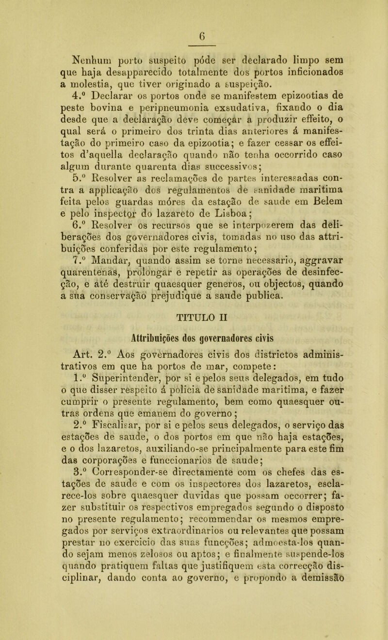 Nenhum porto suspeito pode ser declarado limpo sem que haja desapparecido totalmente dos portos inficionados a moléstia, que tiver originado a suspeição. 4. ° Declarar os portos onde se manifestem epizootias de peste bovina e peripneumonia exsudativa, fixando o dia desde que a declaração deve começar a produzir effeito, o qual será o primeiro dos trinta dias anteriores á manifes- tação do primeiro caso da epizootia; e fazer cessar os effei- tos d’aquella declaração quando não tenha oecorrido caso algum durante quarenta dias successivos; 5. ° Resolver as reclamações de partes interessadas con- tra a applicação dos regulamentos de sanidade maritima feita pelos guardas móres da estação de saude em Belem e pelo inspectQr do lazareto de Lisboa; 6. ° Resolver os recursos que se interpozerem das deli- berações dos governadores civis, tomadas no uso das attri- buições conferidas por este regulamento; 7. ° Mandar, quando assim se torne necessário, aggravar quarentenas, prolongar e repetir as operações de desinfec- ção, e até destruir quaesquer generos, ou objectos, quando a sua conservação prejudique a saude publica. TITULO II Attribuições dos governadores civis Art. 2.° Aos governadores civis dos districtos adminis- trativos em que ha portos de mar, compete: 1. ü Superintender, por si e pelos seus delegados, em tudo o que disser respeito á policia de sanidade maritima, e fazer cumprir o presente regulamento, bem como quaesquer ou- tras ordens que emanem do governo ; 2. ° Fiscalisar, por si e pelos seus delegados, o serviço das estações de saude, o dos portos em que não haja estações, e o dos lazaretos, auxiliando-se principalmente para este fim das corporações e funccionariòs de saude; 3. ° Corresponder-se directamente com os chefes das es- tações de saude e com os inspectores dos lazaretos, escla- reee-los sobre quaesquer duvidas que possam occorrer; fa- zer substituir 03 respectivos empregados segundo o disposto no presente regulamento; recommendar os mesmos empre- gados por serviços extraordinários ou relevantes que possam prestar no exercício das suas funcções; admoesta-los quan- do sejam menos zelosos ou aptos; e finalmente suspende-los quando pratiquem faltas que justifiquem esta correcção dis- ciplinar, dando conta ao governo, e propondo a demissão