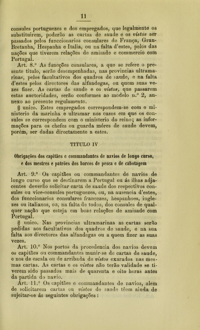 cônsules portuguezes e dos empregados, que legalmente os substituirem, poderão as cartas de saude e os vistos ser passados pelos funceionarios consulares de França, Gran- Bretanha, Hespanha e Italia, ou na falta dastes, pelos das nações que tiverem relações de amisade e commercio com Portugal. Art. 8.° As funcções consulares, a que se refere o pre- sente titulo, serão desempenhadas, nas províncias ultrama- rinas, pelos facultativos dos quadros de saude, e na falta d’estes pelos directores das alfandegas, ou quem suas ve- zes fizer. As cartas de saude e os vistos, que passarem estas auctoridades, serão conformes ao modelo n.° 2, an- nexo ao presente regulamento. § unico. Éstes empregados correspondem-se com o mi- nistério da marinha e ultramar nos casos em que os côn- sules se correspondem com o ministério do reino; as infor- mações para os chefes ou guarda móres de saude devem, porém, ser dadas directamente a estes. TITULO IV Obrigações dos capitães e commandantes de navios de longo curso, e dos mestres e patrões dos barcos de pesca e de cabotagem Art. 9.° Os capitães ou commandantes de navios de longo curso que se destinarem a Portugal ou ás ilhas adja- centes deverão solicitar carta de saude dos respectivos côn- sules ou vice-consules portuguezes, ou, na ausência d’estes, dos funceionarios consulares francezes, hespanhoes, ingle- zes ou italianos, ou, na falta de todos, dos cônsules de qual- quer nação que esteja em boas relações de amisade com Portugal. § unico. Nas províncias ultramarinas as cartas serão pedidas aos facultativos dos quadros de saude, e na sua falta aos directores das alfandegas ou a quern fizer as suas vezes. Art. 10.° Nos portos da procedência dos navios devem os capitães ou commandantes munir-se de cartas de saude, e nos de escala ou de arribada de vistos exarados nas mes- mas cartas. As cartas e os vistos não terão validade se ti- verem sido passados mais de quarenta e oito horas antes da partida do navio. Art. 11.° Os capitães e commandantes de navios, alem de solicitarem cartas ou vistos de saude têem ainda de sujeitar-se ás seguintes obrigações :