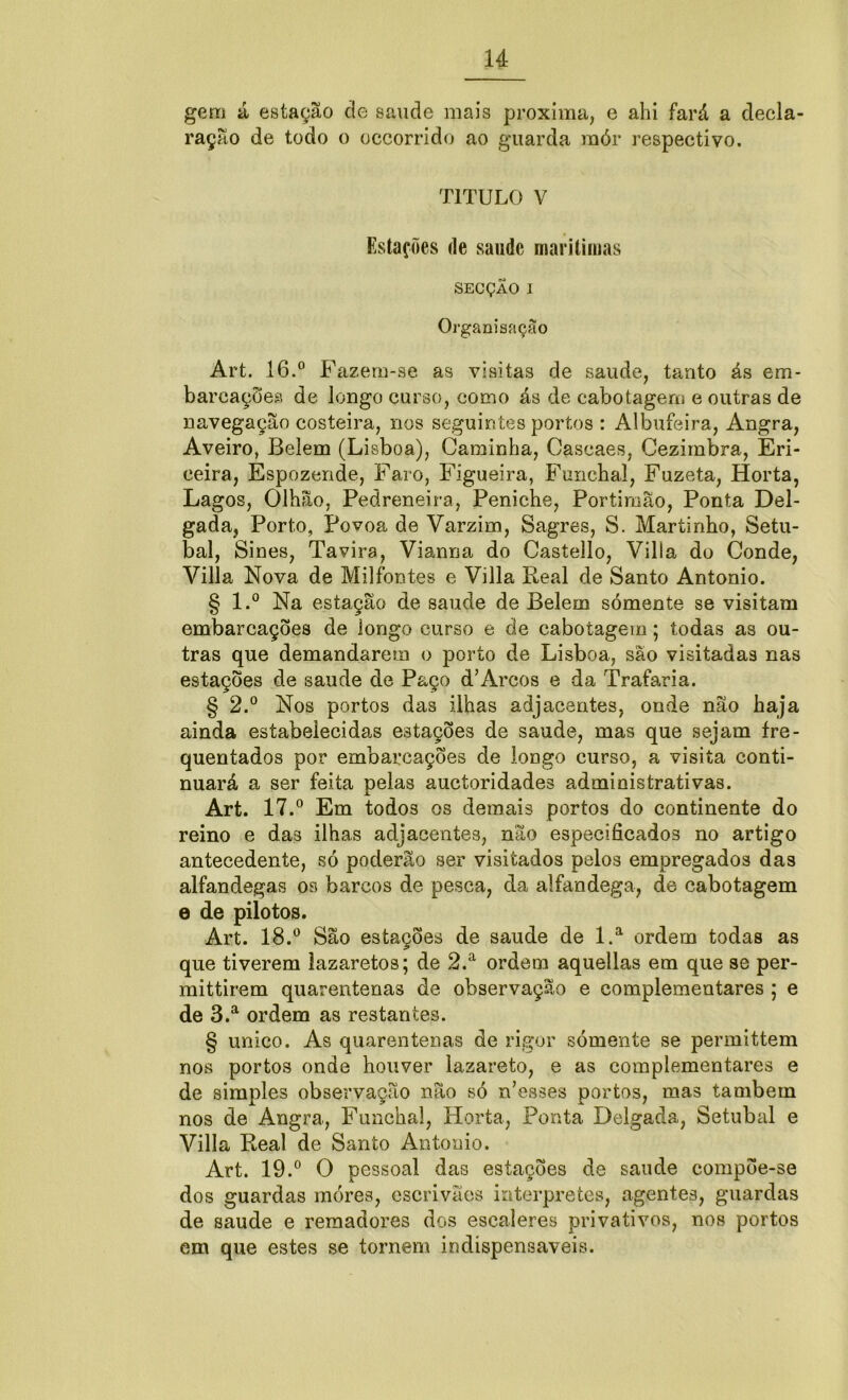 gem á estação de saude mais próxima, e ahi fará a decla- ração de todo o occorrido ao guarda raór respectivo. TITULO V Estações de saude marítimas SECÇÃO I Organisação Art. 16.° Fazem-se as visitas de saude, tanto ás em- barcações de longo curso, como ás de cabotagem e outras de navegação costeira, nos seguintes portos : Albufeira, Angra, Aveiro, Belem (Lisboa), Caminha, Cascaes, Cezimbra, Eri- ceira, Espozende, Faro, Figueira, Funchal, Fuzeta, Horta, Lagos, Olhão, Pedreneira, Peniche, Portimão, Ponta Del- gada, Porto, Povoa de Varzim, Sagres, S. Maríinho, Setú- bal, Sines, Ta vira, Vianna do Castello, Villa do Conde, Villa Nova de Milfontes e Villa Real de Santo Antonio. § l.° Na estação de saude de Belem sómente se visitam embarcações de longo curso e de cabotagem; todas as ou- tras que demandarem o porto de Lisboa, são visitadas nas estações de saude de Paço d’Arcos e da Trafaria. § 2.° Nos portos das ilhas adjacentes, onde não haja ainda estabelecidas estações de saude, mas que sejam fre- quentados por embarcações de longo curso, a visita conti- nuará a ser feita pelas auctoridades administrativas. Art. 17.° Em todos os demais portos do continente do reino e das ilhas adjacentes, não especificados no artigo antecedente, só poderão ser visitados pelos empregados das alfandegas os barcos de pesca, da alfandega, de cabotagem e de pilotos. Art. 18.° São estações de saude de l.a ordem todas as que tiverem lazaretos; de 2.a ordem aquellas em que se per- mittirem quarentenas de observação e complementares ; e de 3.a ordem as restantes. § unico. As quarentenas de rigor sómente se permittem nos portos onde houver lazareto, e as complementares e de simples observação não só n’esses portos, mas também nos de Angra, Funchal, Horta, Ponta Delgada, Setúbal e Villa Real de Santo Antonio. Art. 19.° O pessoal das estações de saude compõe-se dos guardas móres, escrivães interpretes, agentes, guardas de saude e remadores dos escaleres privativos, nos portos em que estes se tornem indispensáveis.