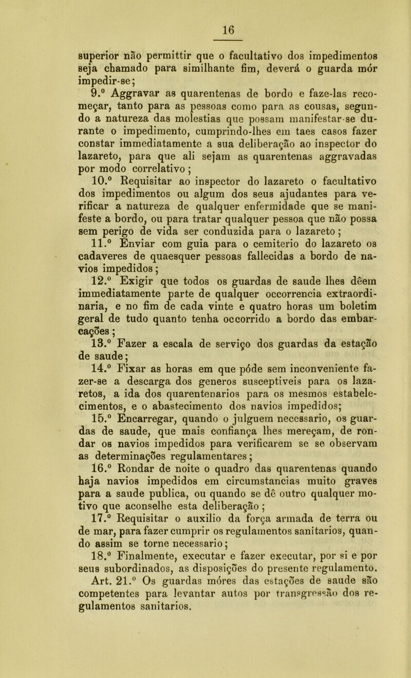 superior não permittir que o facultativo dos impedimentos seja chamado para similhante fim, deverá o guarda mór impedir-se; 9. ° Aggravar as quarentenas de bordo e faze-las reco- meçar, tanto para as pessoas como para as cousas, segun- do a natureza das moléstias que possam manifestar-se du- rante o impedimento, cumprindo-lhes em taes casos fazer constar immediatamente a sua deliberação ao inspector do lazareto, para que ali sejam as quarentenas aggravadas por modo correlativo; 10. ° Requisitar ao inspector do lazareto o facultativo dos impedimentos ou algum dos seus ajudantes para ve- rificar a natureza de qualquer enfermidade que se mani- feste a bordo, ou para tratar qualquer pessoa que não possa sem perigo de vida ser conduzida para o lazareto; 11. ° Enviar com guia para o cemiterio do lazareto os cadaveres de quaesquer pessoas fallecidas a bordo de na- vios impedidos; 12. ° Exigir que todos os guardas de saude lhes deem immediatamente parte de qualquer occorrencia extraordi- nária, e no fim de cada vinte e quatro horas um boletim geral de tudo quanto tenha occorrido a bordo das embar- cações ; 13. ° Fazer a escala de serviço dos guardas da estação de saude; 14. ° Fixar as horas em que póde sem inconveniente fa- zer-se a descarga dos generos susceptíveis para os laza- retos, a ida dos quarentenarios para os mesmos estabele- cimentos, e o abastecimento dos navios impedidos; 15. ° Encarregar, quando o julguem necessário, os guar- das de saude, que mais confiança lhes mereçam, de ron- dar os navios impedidos para verificarem se se observam as determinações regulamentares; 16. ° Rondar de noite o quadro das quarentenas quando haja navios impedidos em circumstancias muito graves para a saude publica, ou quando se dê outro qualquer mo- tivo que aconselhe esta deliberação ; 17. ° Requisitar o auxilio da força armada de terra ou de mar, para fazer cumprir os regulamentos sanitários, quan- do assim se torne necessário; 18. ° Finalmente, executar e fazer executar, por si e por seus subordinados, as disposições do presente regulamento. Art. 21.° Os guardas móres das estações de saude são competentes para levantar autos por transgressão dos re- gulamentos sanitários.