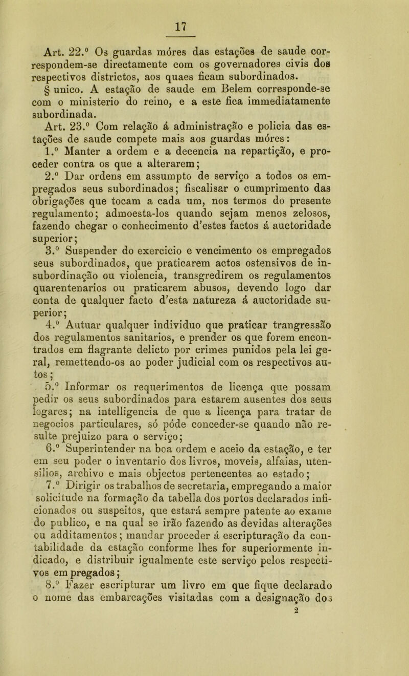 Art. 22.° Os guardas móres das estações de saude cor- respondem-se directamente com os governadores civis dos respectivos districtos, aos quaes ficam subordinados. § unico. A estação de saude em Belem corresponde-se com o ministério do reino, e a este fica immediatamente subordinada. Art. 23.° Com relação á administração e policia das es- tações de saude compete mais aos guardas móres: 1. ° Manter a ordem e a decencia na repartição, e pro- ceder contra os que a alterarem; 2. ° Dar ordens em assumpto de serviço a todos os em- pregados seus subordinados; fiscalisar o cumprimento das obrigações que tocam a cada um, nos termos do presente regulamento; admoesta-los quando sejam menos zelosos, fazendo chegar o conhecimento d’estes factos á auctoridade superior; 3. ° Suspender do exercício e vencimento os empregados seus subordinados, que praticarem actos ostensivos de in- subordinação ou violência, transgredirem os regulamentos quarentenarios ou praticarem abusos, devendo logo dar conta de qualquer facto d’esta natureza á auctoridade su- perior ; 4. ° Autuar qualquer indivíduo que praticar trangressão dos regulamentos sanitários, e prender os que forem encon- trados em flagrante delicto por crimes punidos pela lei ge- ral, remettendo-os ao poder judicial com os respectivos au- tos ; õ.° Informar os requerimentos de licença que possam pedir os seus subordinados para estarem ausentes dos seus íogares; na intelligencia de que a licença para tratar de negocios particulares, só póde conceder-se quando não re- sulte prejuízo para o serviço; 6. ° Superintender na bca ordem e aceio da estação, e ter em seu poder o inventario dos livros, moveis, alfaias, uíen- siíioe, archivo e mais objectos pertencentes ao estado; 7. ° Dirigir os trabalhos de secretaria, empregando a maior solicitude na formação da tabella dos portos declarados infi- cionados ou suspeitos, que estará sempre patente ao exame do publico, e na qual se irão fazendo as devidas alterações ou additamentos; mandar proceder á escripturação da con- tabilidade da estação conforme lhes for superiormente in- dicado, e distribuir igualmente este serviço pelos respecti- vos empregados; 8. ° Fazer escripturar um livro em que fique declarado o nome das embarcações visitadas com a designação dos 2