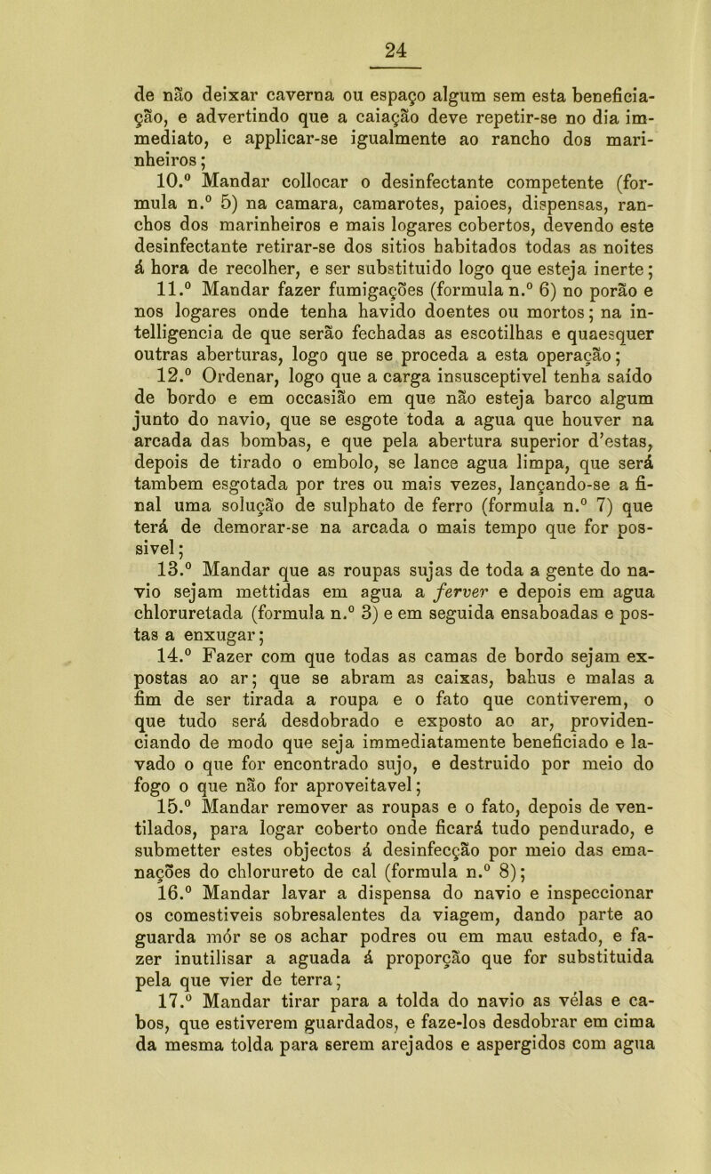 de não deixar caverna ou espaço algum sem esta beneficia- ção, e advertindo que a caiação deve repetir-se no dia im- mediato, e applicar-se igualmente ao rancho dos mari- nheiros ; 10. ° Mandar collocar o desinfectante competente (for- mula n.° 5) na camara, camarotes, paioes, dispensas, ran- chos dos marinheiros e mais logares cobertos, devendo este desinfectante retirar-se dos sitios habitados todas as noites á hora de recolher, e ser substituído logo que esteja inerte; 11. ° Mandar fazer fumigações (formula n.° 6) no porão e nos logares onde tenha havido doentes ou mortos; na in- telligencia de que serão fechadas as escotilhas e quaesquer outras aberturas, logo que se proceda a esta operação; 12. ° Ordenar, logo que a carga insusceptivel tenha saído de bordo e em occasião em que não esteja barco algum junto do navio, que se esgote toda a agua que houver na arcada das bombas, e que pela abertura superior d’estas, depois de tirado o embolo, se lance agua limpa, que será também esgotada por tres ou mais vezes, lançando-se a fi- nal uma solução de sulphato de ferro (formula n.° 7) que terá de demorar-se na arcada o mais tempo que for pos- sível ; 13. ° Mandar que as roupas sujas de toda a gente do na- vio sejam mettidas em agua a ferver e depois em agua chloruretada (formula n.° 3) e em seguida ensaboadas e pos- tas a enxugar; 14. ° Fazer com que todas as camas de bordo sejam ex- postas ao ar; que se abram as caixas, bahus e malas a fim de ser tirada a roupa e o fato que contiverem, o que tudo será desdobrado e exposto ao ar, providen- ciando de modo que seja immediatamente beneficiado e la- vado o que for encontrado sujo, e destruído por meio do fogo o que não for aproveitável; 15. ° Mandar remover as roupas e o fato, depois de ven- tilados, para logar coberto onde ficará tudo pendurado, e submetter estes objectos á desinfecção por meio das ema- nações do chlorureto de cal (formula n.° 8); 16. ° Mandar lavar a dispensa do navio e inspeccionar os comestíveis sobresalentes da viagem, dando parte ao guarda mór se os achar podres ou em mau estado, e fa- zer inutilisar a aguada á proporção que for substituída pela que vier de terra; 17. ° Mandar tirar para a tolda do navio as vélas e ca- bos, que estiverem guardados, e faze-los desdobrar em cima da mesma tolda para serem arejados e aspergidos com agua