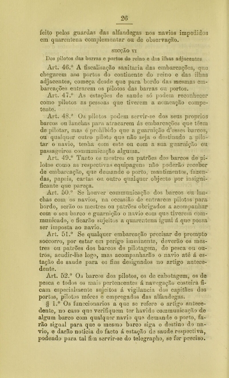 feito pelos guardas das alfandegas nos navios impedidos em quarentena complementar ou de observação. SECÇÃO vi Dos pilotos das barras e portos do reino e das ilhas adjacentes Ari. 46.° A iiscalisação sanitaria das embarcações, qu.8 chegarem aos portos do continente do reino e das ilhas adjacentes, começa desde que para bordo das mesmas em- barcações entrarem os pilotos das barras ou portos. Art. 47.° As estações de saude só podem reconhecer como pilotos as pessoas que tiverem a nomeação compe- tente. Art. 48.° Os pilotos podem servir-se dos seus propric-3 barcos ou lanchas para atracarem ás embarcações que teem de pilotar, mas é prolubido que a guarnição d Asses barcos, ou qualquer outro piloto que não seja o destinado a pilo- tar o navio, tenha com este ou com a sua guarnição ou passageiros oommunicaçao alguma. Art. 49.° Tanto os mestres ou patrões dos barcos de pi- lotos como as respectivas equipagens não poderão receber de embarcação, que demande o porto, mantimentos, fazen- das, papeis, cartas ou outro qualquer objecto por insigni- ficante que pareça. Art. 50.° Se houver communicação dos barcos ou lan- chas com os navios, na occasiao de entrarem pilotos para bordo, serão os mestres ou patrões obrigados a acompanhar com o seu barco e guarnição o navio com que tiverem corn- mumeado, e ficarão sujeitos a quarentena igual á que possa ser imposta ao navio. Art. 51.0 Se qualquer embarcação precisar de prompto soccorro, por estar em perigo imminente, deverão os mes- tres ou patrões dos barcos de pilotagem, de pesca ou ou- tros, acudir-lhe logo, mas acompanharão o navio até á es- tação de saude para os fins designados no artigo antece- dente. Art. 52.° Os barcos dos pilotos, os de cabotagem, os de pesca e todos os mais pertencentes á navegação costeira fi- cam especialmente sujeitos á vigilância dos capitães dos portos, pilotos móres e empregados das alfandegas. § l.° Os funccionarios a que se refere o artigo antece- dente, no caso que verihquem ter havido communicação de algum barco com qualquer navio que demande o porto, fa- rão signal para que o mesmo barco siga o destino do na- vio, e darão noticia do facto â estação de saude respectiva, podendo para tal fim servir-se do telegrapho, se for preciso.