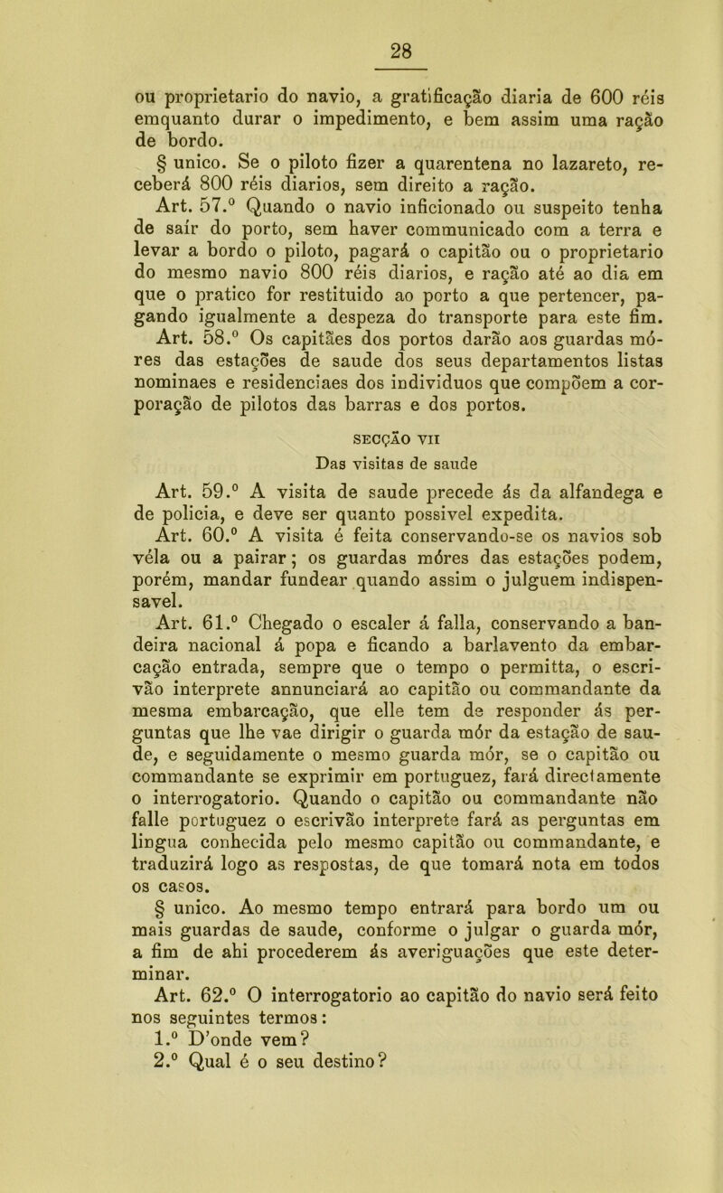 ou proprietário do navio, a gratificação diaria de 600 réis emquanto durar o impedimento, e bem assim uma ração de bordo. § unico. Se o piloto fizer a quarentena no lazareto, re- ceberá 800 réis diários, sem direito a ração. Art. 57.° Quando o navio inficionado ou suspeito tenha de sair do porto, sem haver communicado com a terra e levar a bordo o piloto, pagará o capitão ou o proprietário do mesmo navio 800 réis diários, e ração até ao dia em que o pratico for restituído ao porto a que pertencer, pa- gando igualmente a despeza do transporte para este fim. Art. 58.° Os capitães dos portos darão aos guardas mo- res das estações de saude dos seus departamentos listas nominaes e residenciaes dos indivíduos que compõem a cor- poração de pilotos das barras e dos portos. SECÇÃO VII Das visitas de saude Art. 59.° A visita de saude precede ás da alfandega e de policia, e deve ser quanto possível expedita. Art. 60.° A visita é feita conservando-se os navios sob véla ou a pairar; os guardas móres das estações podem, porém, mandar fundear quando assim o julguem indispen- sável. Art. 61.° Chegado o escaler á falia, conservando a ban- deira nacional á popa e ficando a barlavento da embar- cação entrada, sempre que o tempo o permitta, o escri- vão interprete annunciará ao capitão ou commandante da mesma embarcação, que elle tem de responder ás per- guntas que lhe vae dirigir o guarda mór da estação de sau- de, e seguidamente o mesmo guarda mór, se o capitão ou commandante se exprimir em portuguez, fará directamente o interrogatório. Quando o capitão ou commandante não falle portuguez o escrivão interprete fará as perguntas em lingua conhecida pelo mesmo capitão ou commandante, e traduzirá logo as respostas, de que tomará nota em todos os casos. § unico. Ao mesmo tempo entrará para bordo um ou mais guardas de saude, conforme o julgar o guarda mór, a fim de ahi procederem ás averiguações que este deter- minar. Art. 62.° O interrogatório ao capitão do navio será feito nos seguintes termos: 1. ° D’onde vem? 2. ° Qual é o seu destino?