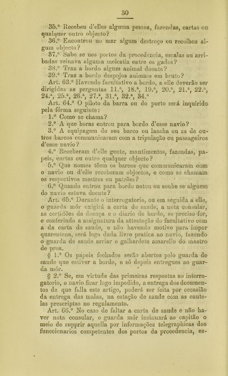 35. ° Recebeu d’elles alguma pessoa, fazendas, cartas ou qualquer outro objecto? 36. ° Encontrou no mar algum destroco ou recolheu al- gum objecto? 37. ° Sabe se nos portos cia procedência, escalas ou arri- badas reinava alguma moléstia entre os gados? 38. ° Traz a bordo algum animal doente? 39. ° Traz a bordo despojos auimaes em bruto? Art. 63.° Havendo facultativo a bordo, a elle deverão ser dirigidas as perguntas ll.a, 18.a, 19.a, 20.a, 21.a, 22.% 24.% 25.a, 26.a, 27.% 3l.a, 32.a, 34.a Art. 64.° O piloto da barra ou do porto será inquirido pela forma seguinte: 1. ° Como se chama? 2. ° A que horas entrou para bordo d’esse navio? 3. ° A equipagem do seu barco ou lancha ou as de ou- tros barcos communicaram com a tripulação ou passageiros d’esse navio? 4. ° Receberam d’elíe gente, mantimentos, fazendas, pa- peis, cartas ou outro qualquer objecto? 5. ° Que nomes têem os barcos que communicaram com o navio ou dTlle receberam objectos, e como se chamam os respectivos mestres ou patrões? 6. ° Quando entrou para bordo notou ou soube se alguém do navio estava doente? Art. 65.° Durante o interrogatório, ou em seguida a elle, o guarda mór exigirá a carta de saude, a nota consular, as certidões de doença e o diário de bordo, se preciso for, e conferindo a as-sign atura da attestação do facultativo com a da carta de saude, e não havendo motivo para impor quarentena, será logo dada livre pratica ao navio, fazendo o guarda de saude arriar o galhardete amarello do mastro de proa. § l.° Os papeis fechados serão abertos pelo guarda de saude que estiver a bordo, e só depois entregues ao guar- da mór. § 2.° Se, em virtude das primeiras respostas ao interro- gatório, o navio ficar logo impedido, a entrega dos documen- tos de que falia este artigo, poderá ser feita por occasião da entrega das malas, na estação de saude com as caute- las prescriptas no regulamento. Art. 66.° No caso de faltar a carta de saude e não ha- ver nota consular, o guarda mór insinuará ao capitão o meio de supprir aquella por informações telegraphicas dos funccionarios competentes dos portos da procedência, es-