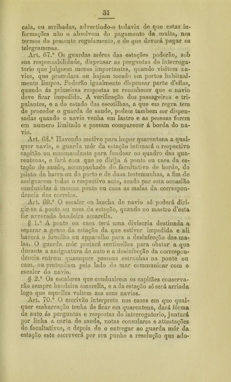 cala, ou arribadas, advertindo-o todavia de que estas in- formações mio o absolvem do pagamento da multa, nos termos do presente regulamento, e de que deverá pagar os telegrammas. < Art. 67.° Os guardas mores das estações poderão, sob sua responsabilidade, dispensar as perguntas do interroga- tório que julguem menos importantes, quando visitem na- vios, que procedam ou hajam tocado em portos habitual- mente limpos. Poderão igualmente dispensar parte d’ellas, quando ás primeiras respostas se reconhecer que o navio deve ficar impedido. A verificação dos passageiros e tri- pulantes, e a do estado das escotilhas, a que em regra tem de proceder o guarda de saude, podem também ser dispen- sadas quando o navio venha em lastro e as pessoas forem em numero limitado e possam comparecer á borda do na- vio. Art. 63.° Havendo motivo para impor quarentena a qual- quer navio, o guarda mór da estação intimará o respectivo capitão ou commandante para fundear no quadro das qua- rentenas, e fará com que se dirija á ponte ou caes da es- tação de saude, acompanhado do facultativo de bordo, do piloto da barra ou do porto e de duas testemunhas, a fim de assigoarem todos o respectivo auto, sendo por esta oceasião conduzidas á mesma ponte ou caes as malas da correspon- dência dos correios. Art. 69.° O escaler ou lancha do navio só poderá diri- gir-se á ponte ou caes da estação, quando no mastro d’esta for arvorada bandeira amarella. § l.° A ponte ou caes terá uma divisória destinada a separar a gente da estação da que estiver impedida e ali haverá o fornilho ou appavelho para a desinfecção das ma- las. O guarda mór postará sentinellas para obstar a que durante a assignatura do auto e a desinfecção da correspon- dência entrem quaesquer pessoas estranhas na ponte ou caes, ou pretendam pelo lado do mar communicar com o escaler do navio. § 2.° Os escaleres que conduzirem os capitães conserva- rão sempre bandeira amarella, e a da estação só será arriada logo que aquelles voltem aos seus navios. Art. 70.° O escrivão interprete nos casos em que qual- quer embarcação tenha de ficar em quarentena, dará fórma de auto ás perguntas e respostas do interrogatório, juntará por linha a carta de saude, notas consulares e attestações de facultativos, e depois de o entregar ao guarda mór da estação este escreverá por seu punho a resolução que ado-