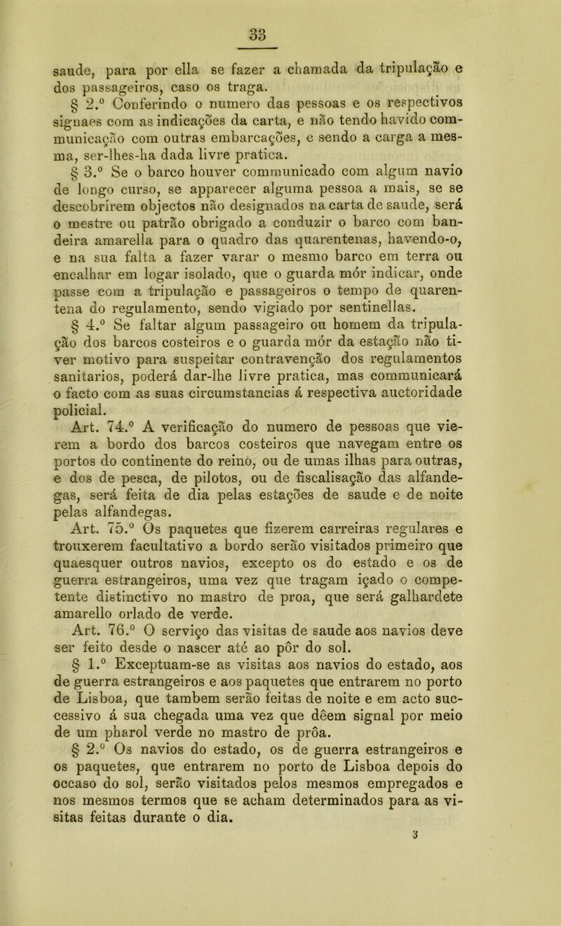 saude, para por ella se fazer a chamada da tripulação e dos passageiros, caso os traga. § 2.° Conferindo o numero das pessoas e os respectivos signaes com as indicações da carta, e não tendo havido com- municação com outras embarcações, e sendo a carga a mes- ma, ser-lhes-ha dada livre pratica. § 3.° Se o barco houver communicado com algum navio de longo curso, se apparecer alguma pessoa a mais, se se descobrirem objectos não designados na carta de saude, será o mestre ou patrão obrigado a conduzir o barco com ban- deira amarella para o quadro das quarentenas, havendo-o, e na sua falta a fazer varar o mesmo barco em terra ou encalhar em logar isolado, que o guarda mór indicar, onde passe com a tripulação e passageiros o tempo de quaren- tena do regulamento, sendo vigiado por sentinellas. § 4.° Se faltar algum passageiro ou homem da tripula- ção dos barcos costeiros e o guarda mór da estação nao ti- ver motivo para suspeitar contravenção dos regulamentos sanitários, poderá dar-lhe livre pratica, mas communicará o facto com as suas circumstaneias á respectiva auetoridade policial. Art. 74.° A verificação do numero de pessoas que vie- rem a bordo dos barco3 costeiros que navegam entre os portos do continente do reino, ou de umas ilhas para outras, e dos de pesca, de pilotos, ou de fiscalisação das alfande- gas, será feita de dia pelas estações de saude e de noite pelas alfandegas. Art. 75.° Os paquetes que fizerem carreiras regulares e trouxerem facultativo a bordo serão visitados primeiro que quaesquer outros navios, excepto os do estado e os de guerra estrangeiros, uma vez que tragam içado o compe- tente distinctivo no mastro de proa, que será galhardete amarello orlado de verde. Art. 76.° O serviço das visitas de saude aos navios deve ser feito desde o nascer até ao pôr do sol. § l.° Exceptuam-se as visitas aos navios do estado, aos de guerra estrangeiros e aos paquetes que entrarem no porto de Lisboa, que também serão feitas de noite e em acto suc- cessivo á sua chegada uma vez que deem signal por meio de um pharol verde no mastro de proa. § 2.ü Os navios do estado, os de guerra estrangeiros e os paquetes, que entrarem no porto de Lisboa depois do occaso do sol, serão visitados pelos mesmos empregados e nos mesmos termos que se acham determinados para as vi- sitas feitas durante o dia. a