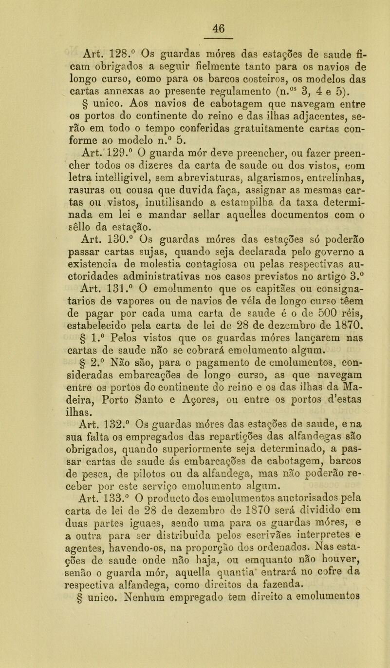 Art. 128.° Os guardas móres das estações de saude fi- cam obrigados a seguir fielmente tanto para os navios de longo curso, como para os barcos costeiros, os modelos das cartas annexas ao presente regulamento (n.os 3, 4 e 5). § unico. Aos navios de cabotagem que navegam entre os porto3 do continente do reino e das ilhas adjacentes, se- rão em todo o tempo conferidas gratuitamente cartas con- forme ao modelo n.° 5. Art. 129.° O guarda mór deve preencher, ou fazer preen- cher todos os dizeres da carta de saude ou dos vistos, com letra intelligivel, sem abreviaturas, algarismos, entrelinhas, rasuras ou cousa que duvida faça, assignar as mesma3 car- tas ou vistos, inutilisando a estampilha da taxa determi- nada em lei e mandar sellar aquelles documentos com o sêllo da estação. Art. 130.° Os guardas móres das estações só poderão passar cartas sujas, quando seja declarada pelo governo a existência de moléstia contagiosa ou pelas respectivas au- ctoridades administrativas nos casos previstos no artigo 3.° Art. 131.° O emolumento que os capitães ou consigna- tários de vapores ou de navios de véla de longo curso têem de pagar por cada uma carta de saude é o de 500 réis, estabelecido pela carta de lei de 28 de dezembro de 1870. § l.° Pelos vistos que os guardas móres lançarem nas cartas de saude não se cobrará emolumento algum. § 2.° Não são, para o pagamento de emolumentos, con- sideradas embarcações de longo curso, as que navegam entre os portos do continente do reino e os das ilhas da Ma- deira, Porto Santo e Açores, ou entre os portos d’estas ilhas. Art. 132.° Os guardas móres das estações de saude, ena sua falta os empregados das repartições das alfandegas são obrigados, quando superiormente seja determinado, a pas- sar cartas de saude ás embarcações de cabotagem, barcos de pesca, de pilotos ou da alfaodega, mas não poderão re- ceber por este serviço emolumento algum. Art. 133.° O produeto dos emolumentos auctorisados pela carta de lei de 28 de dezembro de 1870 será dividido em duas partes iguaes, sendo uma para os guardas móres, e a outra para ser distribuida pelos escrivães interpretes e agentes, havendo-os, na proporção dos ordenados. Nas esta- ções de saude onde não haja, ou emquanto não houver, senão o guarda mór, aquella quantia entrará no cofre da respectiva alfandega, corao direitos da fazenda. § unico. Nenhum empregado tem direito a emolumentos