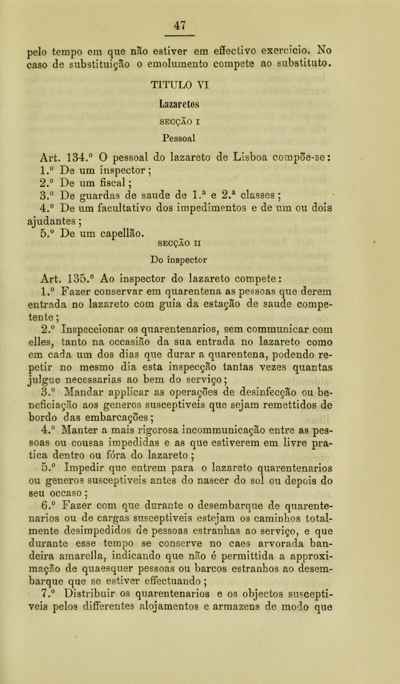 pelo tempo em que não estiver em effectivo exercício. No caso de substituição o emolumento compete ao substituto. TITULO VI Lazaretos SECÇÃO I Pessoal Art. 134.° O pessoal do lazareto de Lisboa compõe-se: 1. ° De um inspector; 2. ° De um fiscal; 3. ° De guardas de saude de l.a e 2.a classes; 4. ° De um facultativo dos impedimentos e de um ou dois ajudantes; 5. ° De um capellão. SECÇÃO II Do inspector Art. 135.° Ao inspector do lazareto compete: 1. ° Fazer conservar em quarentena as pessoas que derem entrada no lazareto com guia da estação de saude compe- tente ; 2. ° Inspeccionar os quarentenarios, sem communicar com elles, tanto na occasião da sua entrada no lazareto como em cada um dos dias que durar a quarentena, podendo re- petir no mesmo dia esta inspecção tantas vezes quantas julgue necessárias ao bem do serviço; 3. ° Mandar applicar as operações de desinfecção ou be- neficiação aos generos susceptíveis que sejam remettidos de bordo das embarcações; 4. ° Manter a mais rigorosa incommunicação entre as pes- soas ou cousas impedidas e as que estiverem em livre pra- tica dentro ou fóra do lazareto ; 5. ° Impedir que entrem para o lazareto quarentenarios ou generos susceptíveis antes do nascer do sol ou depois do seu occaso; 6. ° Fazer com que durante o desembarque de quarente- narios ou de cargas susceptíveis estejam os caminhos total- mente desimpedidos de pessoas estranhas ao serviço, e que durante esse tempo se conserve no caes arvorada ban- deira amarella, indicando que não é permittida a approxi- mação de quaesquer pessoas ou barcos estranhos ao desem- barque que se estiver eífectuando; 7. ° Distribuir os quarentenarios e os objectos susceptí- veis pelos differentes alojamentos e armazéns de modo que