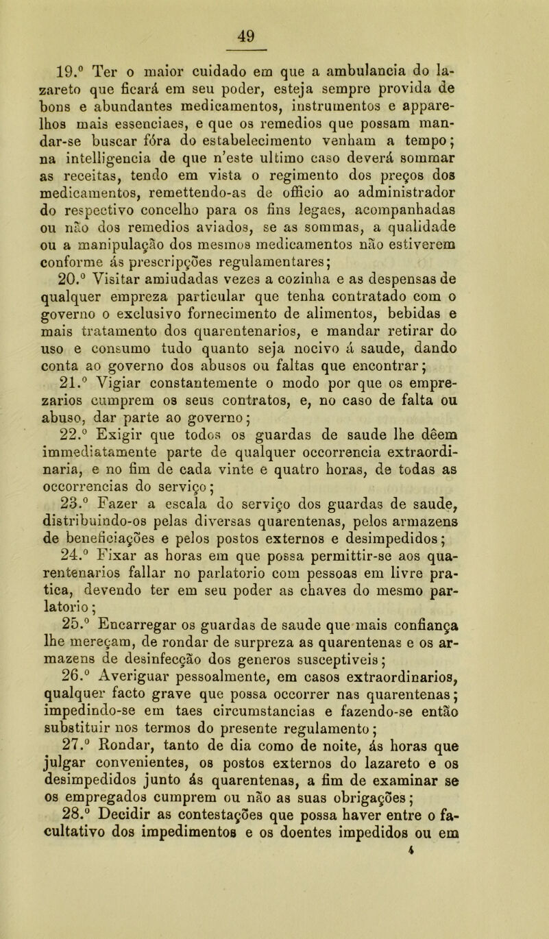 19. ° Ter o maior cuidado em que a ambulancia do la- zareto que ficará em seu poder, esteja sempre provida de bons e abundantes medicamentos, instrumentos e appare- lhos mais essenciaes, e que os remedios que possam man- dar-se buscar fóra do estabelecimento venham a tempo; na intelligencia de que n’este ultimo caso deverá sommar as receitas, tendo em vista o regimento dos preços dos medicamentos, remettendo-as de ofiieio ao administrador do respectivo concelho para os fins iegaes, acompanhadas ou não dos remedios aviados, se as sommas, a qualidade ou a manipulação dos mesmos medicamentos não estiverem conforme ás prescripções regulamentares; 20. ° Visitar amiudadas vezes a cozinha e as despensas de qualquer empreza particular que tenha contratado com o governo o exclusivo fornecimento de alimentos, bebidas e mais tratamento dos quarentenarios, e mandar retirar do uso e consumo tudo quanto seja nocivo á saude, dando conta ao governo dos abusos ou faltas que encontrar; 21. ° Vigiar constantemente o modo por que os empre- zarios cumprem os seus contratos, e, no caso de falta ou abuso, dar parte ao governo; 22. ° Exigir que todos os guardas de saude lhe deem immediatamente parte de qualquer occorrencia extraordi- nária, e no fim de cada vinte e quatro horas, de todas as occorrencias do serviço; 23. ° Fazer a escala do serviço dos guardas de saude, distribuindo-os pelas diversas quarentenas, pelos armazéns de beneficiações e pelos postos externos e desimpedidos; 24. ° Fixar as horas em que possa permittir-se aos qua- rentenarios fallar no parlatorio com pessoas em livre pra- tica, devendo ter em seu poder as chaves do mesmo par- latorio ; 25. ° Encarregar os guardas de saude que mais confiança lhe mereçam, de rondar de surpreza as quarentenas e os ar- mazéns de desinfecção dos generos susceptíveis; 26. ° Averiguar pessoalmente, em casos extraordinários, qualquer facto grave que possa occorrer nas quarentenas; impedindo-se em taes circumstancias e fazendo-se então substituir nos termos do presente regulamento; 27. ° Rondar, tanto de dia como de noite, ás horas que julgar convenientes, os postos externos do lazareto e os desimpedidos junto ás quarentenas, a fim de examinar se os empregados cumprem ou não as suas obrigações; 28. ° Decidir as contestações que possa haver entre o fa- cultativo dos impedimentos e os doentes impedidos ou em 4