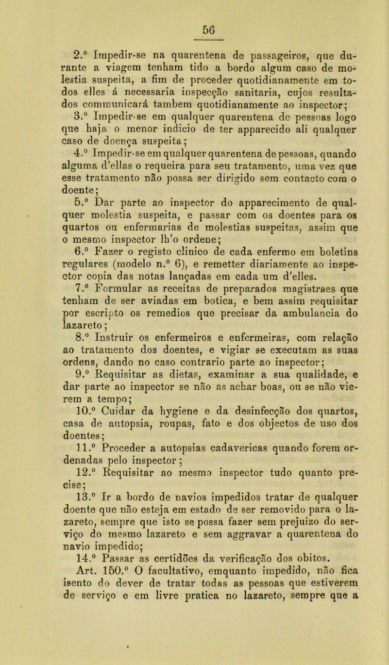 2. ° Impedir-se na quarentena de passageiros, que du- rante a viagem tenham tido a bordo algum caso de mo- léstia suspeita, a fim de proceder quotidianamente em to- dos elles á necessária inspecçao sanitaria, cujos resulta- dos communicará também quotidianamente ao inspector; 3. ° Impedir-se em qualquer quarentena de pessoas logo que haja o menor indicio de ter apparecido ali qualquer caso de doença suspeita; 4. ° Impedir-se em qualquer quarentena de pessoas, quando alguma d’ellas o requeira para seu tratamento, uma vez que esse tratamento não possa ser dirigido sem contacto com o doente; 5. ° Dar parte ao inspector do apparecimento de qual- quer moléstia suspeita, e passar com os doentes para os quartos ou enfermarias de moléstias suspeitas, assim que o mesmo inspector lh’o ordene; 6. ° Fazer o registo clinico de cada enfermo em boletins regulares (modelo n.° 6), e remetter diariamente ao inspe- ctor copia das notas lançadas em cada um d’elles. 7. ° Formular as receitas de preparados magistraes que tenham de ser aviadas em botica, e bem assim requisitar por escripto os remedios que precisar da ambulancia do lazareto; 8. ° Instruir os enfermeiros e enfermeiras, com relação ao tratamento dos doentes, e vigiar se executam as suas ordens, dando no caso contrario parte ao inspector; 9. ° Requisitar as dietas, examinar a sua qualidade, e dar parte ao inspector se não as achar boas, ou se nao vie- rem a tempo; 10. ° Cuidar da hygiene e da desinfecção dos quartos, casa de autopsia, roupas, fato e dos objectos de uso dos doentes; 11. ® Proceder a autopsias cadavéricas quando forem or- denadas pelo inspector ; 12. ° Requisitar ao mesmo inspector tudo quanto pre- cise; 13. ° Ir a bordo de navios impedidos tratar de qualquer doente que não esteja em estado de ser removido para o la- zareto, sempre que isto se possa fazer sem prejuízo do ser- viço do mesmo lazareto e sem aggravar a quarentena do navio impedido; 14. ° Passar as certidões da verificação dos obitos. Art. 150.° O facultativo, emquanto impedido, não fica isento do dever de tratar todas as pessoas que estiverem de serviço e em livre pratica no lazareto, sempre que a