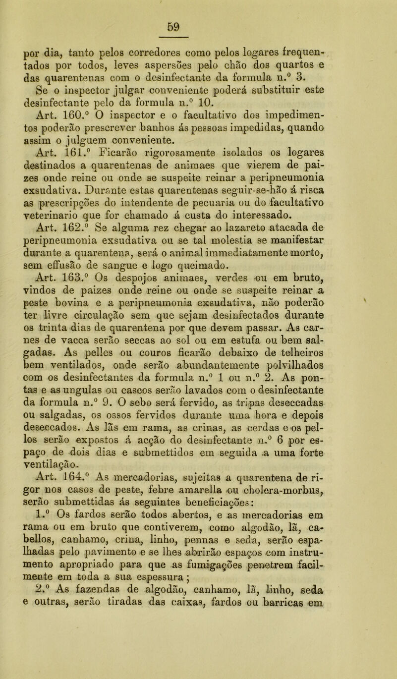 por dia, tanto pelos corredores como pelos logares frequen- tados por todos, leves aspersões pelo chão dos quartos e das quarentenas com o desinfectante da formula n.° 3. Se o inspector julgar conveniente poderá substituir este desinfectante pelo da formula n.° 10. Art. 160.° O inspector e o facultativo dos impedimen- tos poderão prescrever banhos ás pessoas impedidas, quando assim o julguem conveniente. Art. 161.° Ficarão rigorosamente isolados os logares destinados a quarentenas de animaes que vierem de pai- zes onde reine ou onde se suspeite reinar a peripneumonia exsudativa. Durante estas quarentenas seguir-se-hão á risca as prescripções do intendente de pecuaria ou do facultativo veterinário que for chamado á custa do interessado. Art. 162.° Se alguma rez chegar ao lazareto atacada de peripneumonia exsudativa ou se tal moléstia se manifestar durante a quarentena, será o animal immediatamente morto, sem effusão de sangue e logo queimado. Art. 163.° Os despojos animaes, verdes ou em bruto, vindos de paizes onde reine ou onde se suspeite reinar a peste bovina e a peripneumonia exsudativa, não poderão ter livre circulação sem que sejam desinfectados durante os trinta dias de quarentena por que devem passar. As car- nes de vacca serão seccas ao sol ou em estufa ou bem sal- gadas. As pelles ou couros ficarão debaixo de telheiros bem ventilados, onde serão abundantemente polvilhados com os desinfectantes da formula n.° 1 ou n.° 2. As pon- tas e as ungulas ou cascos serão lavados com o desinfectante da formula n.° 9. O sebo será fervido, as tripas deseccadas ou salgadas, os ossos fervidos durante uma hora e depois deseccados. As lãs em rama, as crinas, as cerdas e os pel- los serão expostos á acção do desinfectante n.° 6 por es- paço de dois dia3 e submettidos em seguida .a uma forte ventilação. Art. 164.° As mercadorias, sujeitas a quarentena de ri- gor nos casos de peste, febre amarella ou cholera-morbus, serão submettidas ás seguintes beneficiações: 1. ° Os fardos serão todos abertos, e as mercadorias em rama ou em bruto que contiverem, como algodão, lã, ca- bellos, canhamo, crina, linho, pennas e seda, serão espa- lhadas pelo pavimento e se lhes abrirão espaços com instru- mento apropriado para que as fumigações penetrem facil- mente em toda a sua espessura; 2. ° As fazendas de algodão, canhamo, lã, linho, seda e outras, serão tiradas das caixas, fardos ou barricas em