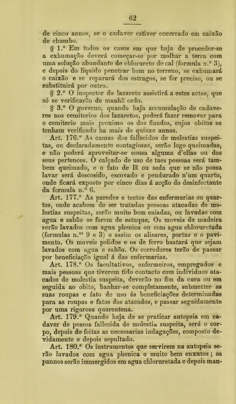 de cinco annos, se o cadaver estiver encerrado era caixão de chumbo. § l.° Em todos os casos em que haja de proceder-se a exhumação deverá começar-se por molhar a terra com uma solução abundante de chlorureto de cal (formula n.° 3), e depois do liquido penetrar bem no terreno, se exhumará o caixão e se reparará dos estragos, se for preciso, ou se substituirá por outro. § 2.° O inspector do lazareto assistirá a estes actos, que só se verificarão de manhã cedo. § 3.° O governo, quando haja accumulação de cadáve- res nos cemitérios dos lazaretos, poderá fazer remover para o cemiterio mais proximo os dos finados, cujos obitos se tenham verificado ha mais de quinze annos. Art. 176.° As camas dos fallecidos de moléstias suspei- tas, ou declaradamente contagiosas, serão logo queimadas, e não poderá aproveitar-se cousa alguma d’ellas ou dos seus pertences. O calçado de uso de taes pessoas será tam- bém queimado, e o fato de lã ou seda que se não possa lavar será descosido, escovado e pendurado n’um quarto, onde ficará exposto por cinco dias á acção do desinfectante da formula n.° 6. Art. 177.° As paredes e tectos das enfermarias ou quar- tos, onde acabem de ser tratadas pessoas atacadas de mo- léstias suspeitas, serão muito bem caiadas, ou lavadas com agua e sabão se forem de estuque. Os moveis de madeira serão lavados com agua phenica ou com agua chloruretada (formulas n.os 9 e 3) e assim os alisares, portas e o pavi- mento. Os moveis polidos e os de ferro bastará que sejam lavados com agua e sabão. Os corredores terão de passar por beneficiação igual á das enfermarias. Art. 178.° Os facultativos, enfermeiros, empregados e mais pessoas que tiverem tido contacto com indivíduos ata- cados de moléstia suspeita, deverão no fim da cura ou era seguida ao obito, banhar-se completamente, submetter as suas roupas e fato de uso ás beneficiações determinadas para as roupas e fatos dos atacados, e passar seguidamente por uma rigorosa quarentena. Art. 179.° Quando haja de se praticar autopsia em ca- daver de pessoa fallecida de moléstia suspeita, será o cor- po, depois de feitas as necessárias indagações, composto de- vidamente e depois sepultado. Art. 180.° Os instrumentos que servirem na autopsia se- rão lavados com agua phenica e muito bem enxutos ; os pannos serão immergidos era agua chloruretada e depois man-